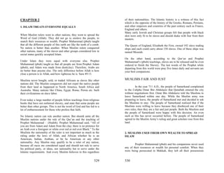 CHAPTER 2                                                                   of their nationalities. The Islamic history is a witness of this fact
                                                                            which is the opposite of the history of the Greeks, Romans, Persians,
1. ISLAM TREATS EVERYONE EQUALLY                                            and other emperors and countries of the past century such as France,
                                                                            England and others.
                                                                            Many early Jewish and Christian groups felt that people with black
When Muslim rulers went to other nations, they went to spread the           skin were only fit to be slaves and should shake with fear from their
Word of God (Allah). They did not go to enslave the people, to              masters.
snatch their resources or wealth. Prophet Muhammad (pbuh) taught
that all the different people of this earth are like the teeth of a comb.   The Queen of England, Elizabeth the First, owned 192 slave trading
No nation is better than another. When Muslim rulers conquered              ships and each could carry about 150 slaves. One of these ships was
other nations, many of the slaves and other groups considered low in        named Messiah.
social status quickly accepted Islam.
                                                                            On the other hand, according to the Qur’an and Prophet
Under Islam they were equal with everyone else. Prophet                     Muhammad’s (pbuh) teachings, slaves are to be released and he even
Muhammad (pbuh) taught us that all people are from Prophet Adam             ordered to finish the Slavery. The last words of the Prophet while
(pbuh), and Adam was made from dust(clay). Therefore, Arabs are             departing from this world were pray five times daily and servants are
no better than anyone else. The only difference before Allah is how         your best companions.
close a person is to Allah, and how righteous he is. Sura 49:13.

Muslims never bought, sold, or traded Africans as slaves like other         MUSLIMS FAIR AND JUST
nations did. The Muslim conquerors did not expel the native people
from their land as happened in North America, South Africa and                       In the year 711 A.D., the people of Samerkand complained
Australia. Many nations like China, Egypt, Rome, Persia etc. built          to the Calipha Omar Bin Abdulaziz that Qutaibah entered the city
their civilizations on slave labor.                                         without negotiations first. Omar Bin Abdulaziz told the Muslims to
                                                                            leave Samerkand within one day. While the Muslim army was
Even today a large number of people follow teachings from religious         preparing to leave, the people of Samerkand met and decided to ask
books that have not outlawed slavery, and state that some people are        the Muslims to stay. The people of Samerkand realized that if the
better than other groups. This is not the word of God and has led to a      Muslims were willing to leave because they disobeyed one of their
lot of embarrassment for those who profess that faith.                      own rules, then they are a fair and just people. Both the Muslims and
                                                                            the people of Samerkand were happy with this decision. An even
No Islamic nation can rule another nation. But should unite all the         such as this has never occurred before. The people of Samerkand
Muslim nations under the rule of the Qur’an and the teaching of             agreed to the Muslim Army’s ruling and great scholars rose from this
Prophet Muhammad – (Hadith). Prophet Muhammad said, “All of                 land.
you are from Adam and Adam from the clay; there is no pretence for
an Arab over a foreigner or white over red or red over Black.” To the
Muslims the nationality of the ruler is not important as much as the        2. MUSLIMS USED THEIR OWN WEALTH TO SPREAD
ruling under the laws of Allah, and African whether he is an                ISLAM
American, Indian, Arabian, or be he American or any other
nationality. Any Muslim may qualify to be a ruler of any nation,
because all races are considered equal and should not rule to serve                 Prophet Muhammad (pbuh) and his companions never used
his political party, or ideas, nor nationality but to serve under the       any of their resources or wealth for personal comfort. When they
Islamic requirements. And every Muslim believes in this regardless          were being persecuted in Makkah, they left all their possessions


                                                                    529     530
 