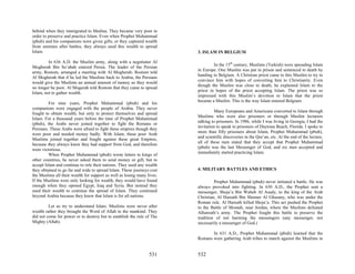 behind when they immigrated to Medina. They became very poor in
order to preserve and practice Islam. Even when Prophet Muhammad
(pbuh) and his companions were given gifts, or they captured wealth
from enemies after battles, they always used this wealth to spread
Islam.                                                                   3. ISLAM IN BELGIUM

         In 636 A.D. the Muslim army, along with a negotiator Al
                                                                                  In the 15th century, Muslims (Turkish) were spreading Islam
Mogherah Bin So’abah entered Persia. The leader of the Persian
                                                                         in Europe. One Muslim was put in prison and sentenced to death by
army, Rostom, arranged a meeting with Al Mogherah. Rostom told
                                                                         handing in Belgium. A Christian priest came to this Muslim to try to
Al Mogherah that if he led the Muslims back to Arabia, the Persians
                                                                         convince him with hopes of converting him to Christianity. Even
would give the Muslims an annual amount of money so they would
                                                                         though the Muslim was close to death, he explained Islam to the
no longer be poor. Al Mogerah told Rostom that they came to spread
                                                                         priest in hopes of the priest accepting Islam. The priest was so
Islam, not to gather wealth.
                                                                         impressed with this Muslim’s devotion to Islam that the priest
                                                                         became a Muslim. This is the way Islam entered Belgium.
         For nine years, Prophet Muhammad (pbuh) and his
companions were engaged with the people of Arabia. They never
                                                                                   Many Europeans and Americans converted to Islam through
fought to obtain wealth, but only to protect themselves and spread
                                                                         Muslims who were also prisoners or through Muslim lecturers
Islam. For a thousand years before the time of Prophet Muhammad
                                                                         talking to prisoners. In 1986, while I was living in Georgia, I had the
(pbuh), the Arabs never joined together to fight the Romans or
                                                                         invitation to speak to prisoners of Daytona Beach, Florida. I spoke to
Persians. These Arabs were afraid to fight these empires though they
                                                                         more than fifty prisoners about Islam, Prophet Muhammad (pbuh),
were poor and needed money badly. With Islam, these poor Arab
                                                                         and scientific discoveries in the Qur’an, etc. At the end of the lecture,
Muslims joined together and fought against these great Empires,
                                                                         all of these men stated that they accept that Prophet Muhammad
because they always knew they had support from God, and therefore
                                                                         (pbuh) was the last Messenger of God, and six men accepted and
were victorious.
                                                                         immediately started practicing Islam.
         When Prophet Muhammad (pbuh) wrote letters to kings of
other countries, he never asked them to send money or gift, but to
accept Islam and continue to rule their nations. They used any wealth
they obtained to go far and wide to spread Islam. These journeys cost    4. MILITARY BATTLES AND ETHICS
the Muslims all their wealth for support as well as losing many lives.
If the Muslims were only looking for wealth, they would have found                Prophet Muhammad (pbuh) never initiated a battle. He was
enough when they opened Egypt, Iraq and Syria. But instead they          always provoked into fighting. In 630 A.D., the Prophet sent a
used their wealth to continue the spread of Islam. They continued        messenger, Shoja’a Bin Waheb Al Asady, to the king of the Arab
beyond Arabia because they knew that Islam is for all nations.           Christian, Al Hareath Bin Shomer Al Ghasany, who was under the
                                                                         Roman rule. Al Hareath killed Shoja’a. This act pushed the Prophet
         Let us try to understand Islam. Muslims were never after        to the Battle of Moutah, near Jordan, where the Muslims defeated
wealth rather they brought the Word of Allah to the mankind. They        Alhareath’s army. The Prophet fought this battle to preserve the
did not come for power or to destroy but to establish the rule of The    tradition of not harming the messengers (any messenger, not
Mighty (Allah).                                                          necessarily a messenger of God.)

                                                                                In 631 A.D., Prophet Muhammad (pbuh) learned that the
                                                                         Romans were gathering Arab tribes to march against the Muslims in


                                                                 531     532
 