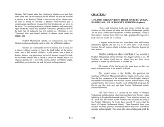 Medina. The Prophet asked the Muslims in Medina to go and fight           CHAPTER 3
rather than wait for the enemy to invade Medina. He led the Muslims
in victory at the Battle of Tabuk. Under the rule of the Islamic state,   1. ISLAMIC RELIGION FROM THREE SOURCES: QURAN,
no one is forced to become a Muslim. Non-Muslims pay a                    HADITH AND LIFE OF PROPHET MUHAMMAD (pbuh)
compensation tax (Jizya) because the Non-Muslims do not serve in
the army. They receive protection, religious freedom, and many other
rights under the Islamic rule. Prophet Muhammad (pbuh) said that on                I have read numerous books and essays written by non-
the last Day of Judgment, he will defend any Christian or Jew             Muslims on the subjects of Islam and Prophet Muhammad (pbuh).
(Themmy) who was treated unfairly or abused while under the               All but a few contain misconceptions or untrue statements. Many of
Islamic rule.                                                             these authors learned from other who had a prejudiced viewpoint or
                                                                          took verses or stories out of context.
        Prophet Muhammad (pbuh), his companions, and other
Muslim leaders developed a code of ethics for all Muslim soldiers.                 If anyone wants to learn the truth about Islam and Prophet
                                                                          Muhammad (pbuh), the best way is to learn from a well studied
         Soldiers are commanded not to be traitors, not to steal, not     Muslim. For all matters related to Islam, most Muslims depend on
to attack without warning, to leave the dead bodies of the enemy          three sources.
alone, not to kill women, children, or old people, not to burn or
destroy farmers crop properties, not to kill animals except for food,              The first is the Qur’an which is the Word of God revealed to
not to bother anyone who is inside a church or temple, not to kill        Prophet Muhammad (pbuh) through the Angel Gabriel as is. All
religious people, not to starve the enemy, declare war before a fight,    Muslims, no matter which sect or school they are from, never
and before you to declare war ask for peace and negotiations.             question or doubt any of the words in the Qur’an.

                                                                                  All copies of the Qur’an are the same down to the very
                                                                          word, no matter where in the world it is found.

                                                                                   The second source is the Hadiths, the practices and
                                                                          teachings of Prophet Muhammad (pbuh). Islamic stories also came
                                                                          from the first generation of the companions of the Prophet. Many of
                                                                          the Hadiths were checked from several credible sources before being
                                                                          accepted as the final version. Hadiths were all checked along side the
                                                                          Qur’an and the style and way that Prophet Muhammad (pbuh)
                                                                          conducted himself.

                                                                                   The third source is a record of the history of Prophet
                                                                          Muhammad (pbuh) starting other historical facts from Prophet Adam
                                                                          (pbuh) up to Prophet Muhammad (pbuh). These historical records are
                                                                          in a book that was written by Ibn Hisham, who was from the tribe of
                                                                          the Prophet (Quraish). He wrote these records 70 years after the
                                                                          death of Prophet Muhammad (pbuh). These historical facts were
                                                                          checked by many qualified individuals before they were considered
                                                                          accurate and acceptable. They were also checked along side with the



                                                                  533     534
 