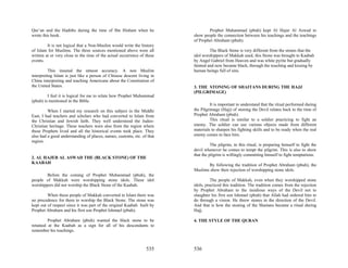 Qur’an and the Hadiths during the time of Ibn Hisham when he                     Prophet Muhammad (pbuh) kept Al Hajar Al Aswad to
wrote this book.                                                         show people the connection between his teachings and the teachings
                                                                         of Prophet Abraham (pbuh).
         It is not logical that a Non-Muslim would write the history
of Islam for Muslims. The three sources mentioned above were all                  The Black Stone is very different from the stones that the
written at or very close to the time of the actual occurrence of these   idol worshippers of Makkah used, this Stone was brought to Kaabah
events.                                                                  by Angel Gabriel from Heaven and was white pyrite but gradually
                                                                         fainted and now became black, through the touching and kissing by
          This insured the utmost accuracy. A non Muslim                 human beings full of sins.
interpreting Islam is just like a person of Chinese descent living in
China interpreting and teaching Americans about the Constitution of
the United States.                                                       3. THE STONING OF SHAITANS DURING THE HAJJ
                                                                         (PILGRIMAGE)
         I feel it is logical for me to relate how Prophet Muhammad
(pbuh) is mentioned in the Bible.
                                                                                  It is important to understand that the ritual performed during
         When I started my research on this subject in the Middle        the Pilgrimage (Hajj) of stoning the Devil relates back to the time of
East, I had teachers and scholars who had converted to Islam from        Prophet Abraham (pbuh).
the Christian and Jewish faith. They well understood the Judeo-                   This ritual is similar to a soldier practicing to fight an
Christian heritage. These teachers were also from the region where       enemy. The soldier can use various objects made from different
these Prophets lived and all the historical events took place. They      materials to sharpen his fighting skills and to be ready when the real
also had a good understanding of places, names, customs, etc. of that    enemy comes to face him.
region.
                                                                                   The pilgrim, in this ritual, is preparing himself to fight the
                                                                         devil whenever he comes to tempt the pilgrim. This is also to show
                                                                         that the pilgrim is willingly committing himself to fight temptations.
2. AL HAJER AL ASWAD THE (BLACK STONE) OF THE
KAABAH
                                                                                By following the tradition of Prophet Abraham (pbuh), the
                                                                         Muslims show their rejection of worshipping stone idols.
        Before the coming of Prophet Muhammad (pbuh), the
people of Makkah were worshipping stone idols. These idol                          The people of Makkah, even when they worshipped stone
worshippers did not worship the Black Stone of the Kaabah.               idols, practiced this tradition. The tradition comes from the rejection
                                                                         by Prophet Abraham to the insidious ways of the Devil not to
         When these people of Makkah converted to Islam there was        slaughter his first son Ishmael (pbuh) that Allah had ordered him to
no precedence for them to worship the Black Stone. The stone was         do through a vision. He threw stones in the direction of the Devil.
kept out of respect since it was part of the original Kaabah built by    And that is how the stoning of the Shaitans became a ritual during
Prophet Abraham and his first son Prophet Ishmael (pbuh).                Hajj.

         Prophet Abraham (pbuh) wanted the black stone to be             4. THE STYLE OF THE QURAN
retained at the Kaabah as a sign for all of his descendants to
remember his teachings.



                                                                 535     536
 