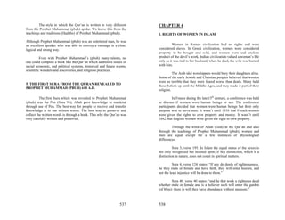 The style in which the Qur’an is written is very different     CHAPTER 4
from the Prophet Muhammad (pbuh) spoke. We know this from the
teachings and traditions (Hadiths) of Prophet Muhammad (pbuh).          1. RIGHTS OF WOMEN IN ISLAM
Although Prophet Muhammad (pbuh) was an unlettered man, he was
an excellent speaker who was able to convey a message in a clear,                 Women in Roman civilization had no rights and were
logical and strong way.                                                 considered slaves. In Greek civilization, women were considered
                                                                        property to be bought and sold, and women were and unclean
          Even with Prophet Muhammad’s (pbuh) many talents, no          product of the devil’s work. Indian civilization valued a woman’s life
one could compose a book like the Qur’an which addresses issues of      only as it was tied to her husband, when he died, the wife was burned
social economic, and political systems, historical and future events,   with him.
scientific wonders and discoveries, and religious practices.
                                                                                  The Arab idol worshippers would bury their daughters alive.
                                                                        Some of the early Jewish and Christian peoples believed that women
                                                                        were so terrible that they were feared worse than death. Many held
5. THE FIRST SURA FROM THE QURAN REVEALED TO
                                                                        these beliefs up until the Middle Ages, and they made it part of their
PROPHET MUHAMMAD (PBUH) 610 A.D.
                                                                        religion.

          The first Sura which was revealed to Prophet Muhammad                  In France during the late 15th century, a conference was held
(pbuh) was the Pen (Sura 96); Allah gave knowledge to mankind           to discuss if women were human beings or not. The conference
through use of Pen. The best way for people to receive and transfer     participants decided that women were human beings but their only
Knowledge is to use written words. The best way to preserve and         purpose was to serve men. It wasn’t until 1938 that French women
collect the written words is through a book. This why the Qur’an was    were given the rights to own property and money. It wasn’t until
very carefully written and preserved.                                   1882 that English women were given the right to own property.

                                                                                 Through the word of Allah (God) in the Qur’an and also
                                                                        through the teachings of Prophet Muhammad (pbuh), women and
                                                                        men are equal except for a few instances of physiological
                                                                        differences.

                                                                                  Sura 3, verse 195. In Islam the equal status of the sexes is
                                                                        not only recognized but insisted upon; if Sex distinction, which is a
                                                                        distinction in nature, does not count in spiritual matters.

                                                                                  Sura 4, verse 124 states: “If any do deeds of righteousness,
                                                                        be they male or female and have faith, they will enter heaven, and
                                                                        not the least injustice will be done to them.”

                                                                                  Sura 40, verse 40 states: “and he that work a righteous deed
                                                                        whether male or female and is a believer such will enter the garden
                                                                        (of bliss): there in will they have abundance without measure.”



                                                                537     538
 