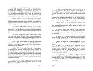 During the time of Calipha Omar, a woman delivered a
child after being pregnant for only 6 months. Her husband was very                In Sura 24:32, God states that He will bless anyone that is
confused and he wanted to find an answer through Islam. He took her      virtuous no matter what their status in society is. In Sura 3, we see
to Calipha Omar and asked Omar to explain this to him. Omar called       how much faith virtuous women put in God. Through the Qur’an we
Ali, who was the judge for the city of Medina. Ali said that it was      see that God listened to the prayers of these women and answered
alright for a woman to deliver a child early, because the thirty         them.
months would still allow for a full two years of breast feeding.                  `The mother of Mary – mother of Jesus (pbuh) said,
                                                                         “Dedicate unto Thee what is in my womb for Thy special service.”
         In Sura 28:7; we see the story of how Prophet Moses (pbuh)      (Verse 35) In verse 37 we read, “Right graciously did her Lord
came to live with Pharaoh, and Allah (God) showed us how                 accept her: He made her grow in purity and beauty.”
important the mother of Moses was. We are told how God relieved
the grief of Moses’ mother by sending her and inspiration (also see               In Sura 4, verses 127,128.129 we are told to always be kind
Sura 20:38-39).                                                          and just when dealing with women, orphans and children. God tells
                                                                         us to give orphans the amount of money, property etc. which God
          After the wife of Pharaoh took Moses as her own son, God       has prescribed (verse 127).
sent the sister of Moses (pbuh) to watch over him and be the eyes for
his mother. In this way his mother would be comforted and not to                   In verse 128 God is telling men that if there is a divorce
grieve since she would know everything that would happen to Moses        there should be a just settlement and that they must practice self-
(verses 11, 12, 13).                                                     restraint and do good. In verse 129, men are to treat women in a fair
                                                                         and just manner.
          Sura 19:14; shows us that Prophet John the Baptists (pbuh)
was “kind to his parents”. Through all these verses of the Qur’an we              In Sura 66: 10, 11 we see examples of both good and bad
learn, that women are to be treated equally and respectfully, and that   women and men. We are told that the wife of Prophet Noah (pbuh)
our parents are also to be treated with kindness and support.            and the wife of Prophet Lot (pbuh) were “false to their husbands”.

         In the Qur’an, several women are described to show how                    The wife of Pharaoh was a good woman who put her faith
important women have been and are in our lives. The Qur’an also          in God. We are not to judge a man or woman by the deeds of their
states how women can also be given wisdom from God and that they         spouse.
are partners to men in this life.                                                  In Sura 11:71-73 we read the story of how Sarah, the wife
                                                                         of Prophet Abraham (pbuh) was visited by an angel. Because Sarah
          In Sura 27:32-44, we see that the words of Belquis, Queen      was such a good woman, God sent the angel to tell her that she
of Sheeba, are so important that her words became verses in the          would have a son, Isaac and a grandson Jacob (pbuh). Although
Qur’an. The queen was endowed with wisdom. She said that the             Sarah had been praying for children, she thought she was at an age
letter from Solomon (pbuh) was worthy of respect. It takes a person      that she could not bear children.
of wisdom to recognize that another person also has great wisdom.
When the council said they would support her in war, she decided to                In verse 73 God says that He is blessing all the members of
send a gift to answer Solomon’s letter in hope that Solomon would        the house which would include Abraham, Sarah and his son Isaac,
not attack her country.                                                  Hagar the second wife of Abraham and their son Ishmael (the first
                                                                         born of Abraham) and Keturah the third wife of Abraham and all
         In verse 34, she states, “Kings, when they enter a country,     their children.
despoil it.” This queen finally realizes the truth of God and accepts
Islam as Solomon (pbuh) had (verse 44).

                                                                 541     542
 