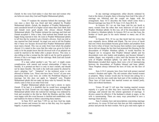 Zainab. In this verse God makes it clear that men and women who                     In any marriage arrangement, either directly ordained by
are believers must obey God and Prophet Muhammad (pbuh).                  God or the choice of people, there is blessing from God if the rules of
                                                                          marriage are followed and the couple are happy with the
           Verse 37 explains the situation behind this marriage. Zaid     arrangement. Sura 16:72 describes the fruits which come from a
was once a slave that was freed and later adopted by Prophet              blessed marriage (see Sura 43:70, Sura 13:23, Sura 48:8, 9).
Muhammad (pbuh). Zainab, the daughter of Prophet Muhammad’s                         In Genesis 28:1 we see that Isaac told his son Jacob to
aunt considered herself of a higher social status than Zaid. Both Zaid    marry women from the tribes that were believers of God and of
and Zainab were good people who always obeyed Prophet                     Prophet Abraham (pbuh). In this way, all of his descendants would
Muhammad (pbuh). The Prophet initiated the marriage and Zaid and          be related to Abraham (pbuh). In Genesis 28:9 we see that Esau, the
Zainab accepted it. After a time, Zaid realized that Zainab was not       brother of Jacob goes to his uncle Ishmael to marry one of his
happy being married to him. He went to Prophet Muhammad (pbuh)            daughters.
to tell him that he wanted to give Zainab a divorce. Zaid was told to               In Genesis 30:4, 10 we see that Jacob had two wives that
stay married but Zaid insisted. An angel was sent to tell the Prophet     were originally slaves, Bilhah and Zilpah. The two wives of Jacob
that if these two became divorced then Prophet Muhammad (pbuh)            had sons whose descendants became great leaders and prophets from
must marry Zainab. This was an order from God which the prophet           the twelve tribes of Israel. Just because their mothers were originally
obeyed. It is stated in this verse that this order was given by God in    slaves did not change the fact that God promised this blessing for the
order to let the people know that the divorced wife of an adopted son     descendants of Prophet Abraham (pbuh). It would therefore be
could be married to the father after a proper divorce. This story is      illogical not to recognize that Prophet Ishmael (pbuh) and his
also telling us that a woman has the right to ask for and be granted a    descendants were also leaders and prophets, just because Ishmael’s
divorce if she is not happy with her marriage. Both Zaid and Zainab       mother, Hagar, was originally a slave until she became the second
wanted this divorce.                                                      wife of Prophet Abraham (pbuh). Up until the time when the
           If a man called another’s son “his son”, it might create       Babylonians invaded their region, there were a lot of intermarrying
complications with natural and normal relationships if taken too          between the descendants of Prophets Ishmael and Isaac (pbuh).
literally. It is pointed out that it is only in men’s mouth, and should   These Prophets always followed the laws of God, not the laws of
not be taken literally. The truth is the truth and cannot be altered by   men.
men’s adopting “son”. “Adoption” in the technical sense is not                      Sura 4:19-21 presents laws from God with protect married
allowed in Islamic Law. Those who have been “wives” of your sons          women’s freedom and rights. The old customs often treated women
proceeding from your loins are within the Prohibited Degrees of           as property. Many women would also be forced into asking for a
marriage; but this does not apply to “adopted” sons. Prophet              divorce so that the men could take back part of the wedding dowry.
Muhammad (pbuh) did not make up these rules by himself, but they          These laws of God insure that married women are treated justly,
clearly came to him as an order from God.                                 fairly and without harshness.
           Prophet Muhammad (pbuh) never had a desire to marry
Zainab. If he had, it is doubtful that he would have arranged the                  Verses 20 and 21 tell men that treating married women
marriage for Zaid. Zainab was very happy being married to Prophet         unjustly is a great sin after they have received benefits from the
Muhammad (pbuh) when she realized her marriage was ordained by            marriage, and entered into the solemn agreement of marriage. A
God and recorded in the Qur’an. Both the Muslims and the Arabs            divorce cannot be effective if the husband is drunk or angry, or the
were happy with this event because it clarified and established a rule    wife is menstruating. There are many ways prescribed to save a
and tradition fro them to follow concerning these matters.                marriage from divorce.
           In Sura 30:21 and Sura 7:189 we see how God has made                    Sura 4 contains laws and prescriptions concerning marriage
men for women and women for men so that they may live together            and divorce. In verses 34 God says that men are fully responsible to
happily, in peace and tranquility.                                        protect and provide for their women. Not to give men more rights or


                                                                  545     546
 