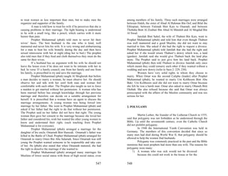 to treat women as less important than men, but to make men the              among members of his family. Three such marriages were arranged
organizer and supporter of the family.                                      between Haleh, the sister of Abud Al Rahman Bin Oof, and Bilal the
          A man is told how to treat his wife if he perceives that she is   Ethiopian; between Fatimah Bint Kais to Osamah; and between
causing problems in their marriage. The light beating is understood         Thobaha Bent Al Zoubair Bin Abud Al Mutaleb and Al Mogdad Bin
to be with a small twig, like a pencil, which carries with it more          Al Swad.
humor than pain.                                                                      Jamilah Bint Sahel, the wife of Thabeet Bin Kais, went to
          Prophet Muhammad (pbuh) told men to never hit their               Prophet Muhammad (pbuh) and told him that even though Thabeet
wives’ faces. The best husband is the one who is kind, well                 was well mannered and a good Muslim, she did not want to stay
mannered and never hits his wife. It is very wrong and embarrassing         married to him. She asked if she had the right to request a divorce.
for a man to beat his wife brutally during the day and then have            Prophet Muhammad (pbuh) told Jamilah that she had the right and
sexual intercourse with her at night (drag her to bed.) The prophet         asked her if she would return Thabeet’s dowry which was, a land
also told men that if they feed and cloth themselves they must do the       (garden). Jamilah said she would give Thabeet back the land plus
same for their wives.                                                       more. The Prophet said to just give him his land back. Prophet
          If a husband has an argument with his wife he should not          Muhammad (pbuh) then told Thabeet to divorce Jamilah only once
leave the house even if he does not want to be intimate with her in         which meant they could remarry each other if they wanted without a
bed. In verse 35 a family council, one from her family and one from         wedding and new dowry (refer to Sura 2: 229, 230).
his family, is prescribed to try and save the marriage.                               Women have very solid rights in whom they choose to
          Prophet Muhammad (pbuh) taught Al Mogherah that before            marry. When Omar was the second Calipha (leader) after Prophet
a man decides to marry a woman, he must observe her. He should              Muhammad (pbuh), he wanted to marry Um Kolthoom Bint Abu
observe her and talk with her until both man and woman feel                 Bakr. Um Kolthoom said she did not want to marry Omar because
comfortable with each other. The Prophet also taught us not to force        she felt he was a harsh man. Omar also asked to marry Obaneh Bint
a maiden to get married without her permission. A woman who has             Otobah. She also refused because she said that Omar was always
been married before has enough knowledge through her previous               preoccupied with the affairs of the Muslim community and was too
marriage and therefore can decide on a suitable arrangement for             serious for her.
herself. It is prescribed that a woman have an agent to discuss the
marriage arrangements. A young woman was being forced into
marriage by her father. She went to Prophet Muhammad (pbuh) and             2. POLYGAMY
asked if her father had the right to do that without her permission.
The Prophet said no her father did not have that right. The young
woman then gave her consent to the marriage because she loved her                    Martin Luther, the founder of the Lutheran Church in 1555,
father and considered his; wish but wanted the other young women to         said that polygamy was not forbidden as he understood through the
know and understand their right, (such teaching from Prophet                Bible. Up until the seventeenth century, even the Catholic Church
Muhammad is for everyone).                                                  did not prohibit polygamy.
          Prophet Muhammad (pbuh) arranged a marriage for the                        In 1948 the International Youth Convention was held in
daughter of his uncle, Omamah Bint Hamzah. Omamah’s father was              Germany. The members of this convention decided that since so
killed in the Battle of Uhud. Prophet Muhammad (pbuh) arranged for          many men had died during World War II, that polygamy should be
Omamah to marry Omro Bin Abu Salamah. Since Omamah was still                allowed to help the women find husbands.
young the Prophet wanted someone to be responsible and take care                     Polygamy was commonly practiced in the past and the Bible
of her. He (pbuh) also stated that when Omamah matured, she had             mentions that most prophets had more than one wife. The reasons for
the right to dissolve the marriage if she wanted to.                        polygamy were many:
          Prophet Muhammad (pbuh) arranged many marriages for                    1) A woman who was sick would not be divorced
Muslims of lower social status with those of high social status, even                because she could not work in the house or for the


                                                                    547     548
 