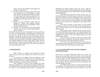 family. This way the husband could support and                 distributing the financial balance among the society. Allah has
         protect her in their house.                                    proposed that if society is doing anything against the said principles,
    2) In many nations, for various reasons, there were                 it must stop and abide the law of Allah and the teachings of Prophet
         more women than men. With polygamy, a woman                    Muhammad (pbuh).
         who wanted to be married could find a husband.                           There are many reasons for a dowry to be as part of a
         This kept women from turning to prostitution, etc.             marriage arrangement. The dowry always comes from the man and is
         for support. Polygamy must be practiced in a fair              given to the women. The woman’s father may ask for a dowry of his
         and just manner with good reason in order to solve             daughter to show the value of his daughter. The future husband
         problems.                                                      brings a dowry to show that he values his future wife and by bringing
    3) During war time, polygamy would ease the                         a dowry he proves that he can responsible for the support of his
         problems of widows and orphaned children.                      future family.
         Polygamy could help ease the hardships of those                          The woman receiving a dowry then has some material
         who lost family in the wars.                                   wealth that she can use as she wishes. She can also save the dowry in
    4) Polygamy can also help older and disadvantaged                   case her family becomes poor, or she loses her husband through
         women so they may have a home and someone to                   death or divorce.
         take care of them.                                                       Many societies value a woman when she receives a dowry.
The Qur’an lays down the rules of polygamy: that a man could marry      The dowry established by God as part of a marriage arrangement and
two, three, or four provided he is just among them, otherwise only      was practiced by all the prophets when they wanted to marry. God
one, Sura 4:2. The Qur’an has also fixed shares for a woman in          established this practice to show how valuable women are to their
property of her parents at half of the son and detailed rules are       husbands and to society.
described in the Qur’an protecting the rights of women. Before Islam              My ex-wife, born and raised in America, converted to Islam
a woman was not given shares in her father’s property and even now      three years before I married her. She became a Muslim on her own,
some ignorant people do not observe these rights. Allah in this way     after she read Sura 4, The Women and Sura 65, Divorce.
has protected the rights of woman through Islamic laws. Let the                   Since 1979, I have shown these Suras to women who are
women of today’s world realize these laws and let them adopt the        interested in learning about Islam. Sixty five American women have
law of Allah and make use of it.                                        become Muslims after I asked them to read these Suras.


3. MEHR (DOWRY)                                                         4. ALLAH (GOD) CHOSE THE WIVES OF PROPEHT
                                                                        MUHAMMAD (pbuh)
         Mehr or Dowry is a property (cash, ornament or article)
which is given only by the husband to the bride at the time of          All the wives of Prophet Muhammad (pbuh) were widows and
marriage.                                                               mostly old or poor ladies, some of them were over 65 years old.
         The parents of the daughter may give anything to their         Except his third wife Aishah, daughter of the first Calipha Abu Bakr,
daughter while sending her to the new house of another family as a      was the youngest. His first wife Khadijah who was also a widow,
gesture of good will. This act is totally voluntary and in no case an   was 40 years of age when she married Prophet Muhammad, it was
obligation according to the order of Allah in the Qur’an.               only through her that five children were born to him and only one
         Those husbands or parents of the husbands who make             son from another wife, Maria.
unnecessary demands are in the wrong and do against Allah’s law.                 The Prophet did not marry any women during the life time
Also demanding too much of Mehr from the husband that is beyond         of Khadijah. Later he married most of the widows that were either
his means is also undesirable because Mehr is responsible for           poor and had no support and some were prisoners of war like


                                                                549     550
 