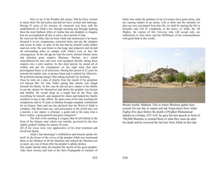 Now to see if the Prophet did justice. Did he force women          Islam who under the guidance of an evil source have gone astray, and
to marry him? He did justice and did not force women into marriage.           are causing readers to go astray. Life is short and the moment we
During 23 years of his mission, he remained very busy with the                shut our eyes and depart from this life, we shall be starting the life in
establishment of Allah’s law through teaching and through fighting            hereafter and will be completely at the mercy of Allah, the All
back the most barbaric tribes of Arabia that one shudders to imagine          Mighty, the creator of this Universe who will accept only our
how he accomplished all this in such a short period of time.                  submission to Him alone and the fulfillment of his commandments
He received the Holy Qur’an from Allah and memorized it by heart,             with good faith in this world...
dictated it to his companions, corrected them and put the chapters
and verses in order, in spite of the fact that he himself could neither
read nor write. He sent letters to the kings and emperors and invited
all surrounding tribes to comply with Allah’s Law or face the
consequences. In his old age he lead the newly formed Islamic army
and defeated great empires (Romans, Persian, etc.) which
outnumbered his men and were well equipped, thereby taking these
empires into a total surprise. In this short period, he united all of
Arabia and put his companions on the right track that later
promulgated Islam in all directions. During this period of 23 years he
entered into battles only to protect Islam and to defend his followers.
He preferred staying hungry than asking anybody for anything.
Once he took out a date of charity from the month of his grandson
(Al Hassan Bin Ali Abu Talib) stating that charity was illegal
towards his family. In this case he did not give chance to his family
to use the charity for themselves and shows the prophet very honest
and faithful. He would sleep on a rough bed on the floor, did
everything by himself, and repaired his shoes and helped his family
members in day to day affairs. He spent most of his time teaching his
companions and in 10 years in Medina brought complete constitution
for an Islamic State and one day declared that the Word of Allah is           Mount Arafat, Makkah. This is where Muslims gather here
complete. Has there been any such personality in the world who was            yearsly for one day to repent and ask forgiveness from Allah.
a teacher, a law maker, a reformer, a guide and at the same time a            Eighty-five days before the death of Prophet Muhammad
brave soldier, a good general and great conqueror?                            (pbuh) on a Friday, 632 A.D. he gave his last speech in front of
           The fruit of his teaching is a legacy that he left behind in the   100,000 Muslims to remind them of what they must do after
form of the Islamic state which was initially governed by the four            his death and he received the last law from Allah on this day.
rightly guided Caliphas for almost 30 years.
All of his wives were very appreciative of his kind treatment and
loved him dearly.
           Allah’s last messenger’s truthfulness and honesty speaks for
itself. In the honor of the wives of the prophet Allah was mentioned
them as the Mothers of all the Muslims and ordered the Muslims not
to marry any one of them after the prophet’s (pbuh) demise.
The reader should study the detailed life sketch of this great prophet.
Take these lessons and look at the false Propaganda of enemies of

                                                                      553     554
 
