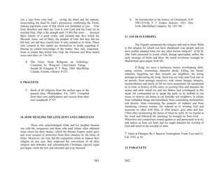 you a sign from your lord . . . curing the blind and the leprous,           6.   An Introduction to the history of Christianity A.D.
resuscitating the dead by God’s permission, confirming the Torah,                590-1314.By F. J. Foakes Jackson. 1921. New
making legitimate some of that which was forbidden to you. . . Fear              York. MacMillan Company. Pp. 145-146.
God, therefore and obey me. God is your Lord and my Lord, let us
worship Him. That is the straight path. (3:48) The Jews . . . Accused
Mary falsely of a great crime, and claimed that they killed the         11. JAFAR IN ETHOPIA
Messiah, Jesus, son of Mary, the prophet of God. But they did not
kill him, nor did they crucify him. It only seemed so to them. Those
who contend in this matter are themselves in doubt regarding it.                  The Najashi summoned the refugees and said to them, What
Having no certain knowledge of the matter, they only conjecture.        is this religion for which you have abandoned your people and yet
None is certain they killed him. God, the Glorious and Wise raised      have neither adopted mine nor any other known religion?’ Ja’far B.
Jesus unto Him. (4: 156-58)                                             Abu Talib answered in words which, though apocryphal, reflect the
                                                                        early message of Islam and show the moral revolution wrought by
    4.   The Great Asian Religions an Anthology.                        Muhammad upon pagan Arab life:
         Compiled by Wing-tsit Chan-Ismail Farugi –
         Joseph M. Kitagana. P. T. Raju. 1969. MacMillan                          O King, we were a barbarous nation, worshipping idols,
         Canada, Toronto, Ontario. P.325.                               eating carrion, committing shameful deeds, killing our blood-
                                                                        relations, forgetting our duty towards our neighbors, the strong
                                                                        amongst us devouring the weak. Such was our state until God sent us
                                                                        an apostle, from amongst ourselves, with whose lineage, integrity,
9. PRACLETE
                                                                        trustworthiness and purity of life we were acquainted. He summoned
                                                                        us to God, to believe in His unity, to worship Him and abandon the
    5.   Book of all religions from the earliest ages to the            stones and idols which we and our fathers had worshipped in His
         present time. Philadelphia, PA. 1893. Compiled                 stead. He commanded us to speak the truth, to be faithful in our
         from their own publications and viewed from their              trusts, to observe our duties to our kinfolks and neighbors, to refrain
         own standpoint. P.327.                                         from forbidden things and bloodshed, from committing immoralities
                                                                        and deceits, from consuming the property of orphans and from
                                                                        slandering virtuous women. He ordered us to worship God and
                                                                        associate no other with Him, to offer prayer, give alms and fast.
                                                                        (Then after enumerating the duties of Islam he said): So we trusted in
10. HOW MUSLIMS TREATED JEWS AND CHRISTIANS                             his word and followed the teachings he brought us from God . . .
                                                                        Wherefore our countrymen turned against us and persecuted us to try
                                                                        and seduce us from our faith, that we might abandon the worship of
         Those who acknowledged Allah and his prophet became            God and return to the worship of idols.
one with the conquerors and those who paid tribute often obtained
some return for their money, which the Roman Empire rarely gave
and were assured of protection from their enemies by the hosts of       7. Islam in Ethiopia. By J. Spencer Trimingham. Frank Cass and Co.
Islam. Moreover, not only did the conquerors refuse to impose their     Ltd. 1952. p. 45.
religion on any one; they respected the convictions of all their
subjects and orthodox and schismatically Christians enjoyed equal
privileges, while the Jew was tolerated and even honored.               12. PARACLETE



                                                                561     562
 
