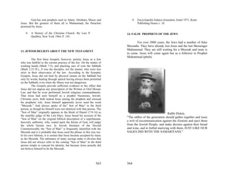 God has sent prophets such as Adam, Abraham, Moses and               9.   Encyclopedia Judaica Jerusalem, Israel 1971, Keter
Jesus. But the greatest of them all is Muhammad, the Paraclete                    Publishing House v. 10.
promised by Jesus.

    8.   A History of the Christian Church. By Lars P.                   14. FALSE PROPHETS OF THE JEWS
         Qualben, New York 1964, P. 145.

                                                                                For over 2000 years, the Jews had a number of false
                                                                         Messiahs. They have already lost Jesus and the last Messenger
13. JEWISH BELIEFS ABOUT THE NEW TESTAMENT
                                                                         Muhammad. They are still waiting for a Messiah and none is
                                                                         to come. Jesus will come again but as a follower to Prophet
                                                                         Muhammad (pbuh).
          The first three Gospels, however, portray Jesus as a Jew
who was faithful to the current practice of the law. On the matter of
washing hands (Mark 7:5), and plucking ears of corn the Sabbath
(Mark 2:23 ff.)., It was the disciples, not the master, who were less
strict in their observance of the law. According to the Synoptic
Gospels, Jesus did not heal by physical means on the Sabbath but
only by words, healing through speech having always been permitted
on the Sabbath, even when the illness was not dangerous.
          The Gospels provide sufficient evidence to the effect that
Jesus did not oppose any prescription of the Written or Oral Mosaic
Law and that he even performed Jewish religious commandments.
That Jesus had seen himself as a prophet Nazarenes, Jewish-
Christian sects, both ranked Jesus among the prophets and stressed
his prophetic role. Jesus himself apparently never used the word
“Messiah.” And always spoke of the” Son of Man” in the third
person, as though he himself were not identical with that person. The
“Son of Man” originally appears in the Book of Daniel (7:9-14) as                                       Rabbi Diskin.
the manlike judge of the Last Days. Jesus based his account of the
                                                                         "The rabbis of the generation should gather together and issue
“Son of Man” on the original biblical description of a superhuman,
heavenly sublimity, who, seated upon the throne of God, will judge       a writ of excommunication against the Zionists and eject them
the whole human race. In Jewish literature of the Second                 from the Jewish People, and make decrees against their bread
Commonwealth, the “Son of Man” is frequently identified with the         and wine, and to forbid marrying with them, JUST LIKE OUR
Messiah and it is probable that Jesus used the phrase in this way too.   SAGES DID WITH THE SAMARITANS."
In his own lifetime, it is certain that Jesus became accepted by many
as the Messiah. The substance of many sayings make it obvious that
Jesus did not always refer to the coming “Son of Man” in the third
person simply to conceal his identity, but because Jesus actually did
not believe himself to be the Messiah.




                                                                 563     564
 