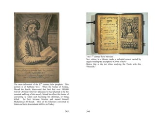 The 17th century false Messiah:
                                                                Sevi sitting in a throne, under a celestial crown carried by
                                                                angels bearing the inscription “Crown of Sevi”
                                                                Below that is the ten tribes studying the Torah with this
                                                                “Messiah.”




The most influential of the 17th century false prophets. This
portrait is of Sabbatai Sevi. When the Sultan of Turkey,
Murad the fourth, discovered that Sevi had over 100,000
Jewish Christian followers (because he had claimed to be the
messiah and king of the world), Murad have him the choice of
converting to Islam and becoming his doorman, or being
killed.    So Sevi because Muslim and named himself
Muhammad Al Booab. Most of his followers converted to
Islam and their descendants still live in Turkey.


                                                         565    566
 