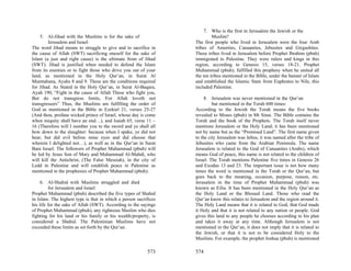 7. Who is the first in Jerusalem the Jewish or the
    5. Al-Jihad with the Muslims is for the sake of                        Muslim?
         Jerusalem and Israel:                                    The first people who lived in Jerusalem were the four Arab
The word Jihad means to struggle to give and to sacrifice in      tribes of Amorites, Canaanites, Jebusites and Girgashites.
the cause of Allah (SWT) sacrificing oneself for the sake of      These tribes lived in Jerusalem before Prophet Ibrahim (pbuh)
Islam (a just and right cause) is the ultimate from of Jihad      immigrated to Palestine. They were rulers and kings in this
(SWT). Jihad is justified when needed to defend the Islam         region, according to Genesis 15, verses 18-21. Prophet
from its enemies or to fight those who drive you out of your      Muhammad (pbuh), fulfilled this prophesy when he united all
land, as mentioned in the Holy Qur’an, in Surat Al                the ten tribes mentioned in the Bible, under the banner of Islam
Mumtahana, Ayahs 8 and 9. These are the conditions required       and established the Islamic State from Euphrates to Nile, this
for Jihad. As Stated in the Holy Qur’an, in Surat Al-Baqara,      included Palestine.
Ayah 190, “Fight in the cause of Allah Those who fight you,
But do not transgress limits, For Allah loveth not                     8. Jerusalem was never mentioned in the Qur’an
transgressors” Thus, the Muslims are fulfilling the order of               but mentioned in the Torah 600 times:
God as mentioned in the Bible in Ezekiel 21, verses 25-27         According to the Jewish the Torah means the five books
(And thou, profane wicked prince of Israel, whose day is come     revealed to Moses (pbuh) in Mt Sinai. The Bible contains the
when iniquity shall have an end…), and Isaiah 65, verse 11 –      Torah and the book of the Prophets. The Torah itself never
16 (Therefore will I number you to the sword and ye shall all     mentions Jerusalem or the Holy Land; it has been mentioned
bow down to the slaughter: because when I spake, ye did not       not by name but as the “Promised Land”. The first name given
hear; but did evil before mine eyes and did choose that           to the city Jerusalem was Jebus, it was named after the tribe of
wherein I delighted not…), as well as in the Qur’an in Surat      Jebusites who came from the Arabian Peninsula. The name
Bani Israel. The followers of Prophet Muhammad (pbuh) will        Jerusalem is related to the God of Canaanites (Arabs), which
be led by Jesus Son of Mary and Muhammad Al-Mahdi, who            means God of peace, this name is not related to the children of
will kill the Antichrist, (The False Messiah), in the city of     Israel. The Torah mentions Palestine five times in Genesis 26
Ledd in Palestine and will establish peace in Palestine as        and Exodus 13 and 23. The important issue is not how many
mentioned in the prophesies of Prophet Muhammad (pbuh).           times the word is mentioned in the Torah or the Qur’an, but
                                                                  goes back to the meaning, occasion, purpose, reason, etc.
     6. Al-Shahid with Muslims struggled and died                 Jerusalem in the time of Prophet Muhammad (pbuh) was
         for Jerusalem and Israel:                                known as Eilia. It has been mentioned in the Holy Qur’an as
Prophet Muhammad (pbuh) described the five types of Shahid        the Holy Land or the Blessed Land. Those who read the
in Islam. The highest type is that in which a person sacrifices   Qur’an know this relates to Jerusalem and the region around it.
his life for the sake of Allah (SWT). According to the sayings    The Holy Land means that it is related to God, that God made
of Prophet Muhammad (pbuh), any righteous Muslim who dies         it Holy and that it is not related to any nation or people. God
fighting for his land or his family or his wealth/property, is    gives this land to any people he chooses according to his plan
considered a Shahid. The Palestinian Muslims have not             and takes it away at any time. Although Jerusalem is not
exceeded these limits as set forth by the Qur’an.                 mentioned in the Qur’an, it does not imply that it is related to
                                                                  the Jewish, or that it is not to be considered Holy to the
                                                                  Muslims. For example, the prophet Joshua (pbuh) is mentioned

                                                          573     574
 