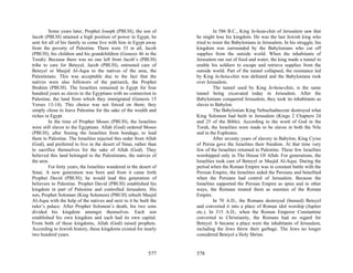 Some years later, Prophet Joseph (PBUH), the son of                  In 586 B.C., King Je-hoia-chin of Jerusalem saw that
Jacob (PBUH) attained a high position of power in Egypt, he          he might lose his kingdom. He was the last Jewish king who
sent for all of his family to come live with him in Egypt away       tried to resist the Babylonians in Jerusalem. In his struggle, his
from the poverty of Palestine. There were 33 in all, Jacob           kingdom was surrounded by the Babylonians who cut off
(PBUH), his children and his grandchildren (Genesis 46 in the        supplies from the outside world. When the inhabitants of
Torah). Because there was no one left from Jacob’s (PBUH)            Jerusalem ran out of food and water, the king made a tunnel to
tribe to care for Beteyel, Jacob (PBUH), entrusted care of           enable his soldiers to escape and retrieve supplies from the
Beteyel or Masjid Al-Aqsa to the natives of the area, the            outside world. Part of the tunnel collapsed, the resistance led
Palestinians. This was acceptable due to the fact that the           by King Je-hoia-chin was defeated and the Babylonians took
natives were also followers of the patriarch, the Prophet            over Jerusalem.
Ibrahim (PBUH). The Israelites remained in Egypt for four                     The tunnel used by King Je-hoia-chin, is the same
hundred years as slaves to the Egyptians with no connection to       tunnel being excavated today in Jerusalem. After the
Palestine, the land from which they immigrated (Genesis 15           Babylonians conquered Jerusalem, they took its inhabitants as
Verses 13-14). This choice was not forced on them; they              slaves to Babylon.
simply chose to leave Palestine for the sake of the wealth and                The Babylonian King Nebuchadnezzar destroyed what
riches in Egypt.                                                     King Solomon had built in Jerusalem (Kings 2 Chapters 24
         In the time of Prophet Moses (PBUH), the Israelites         and 25 of the Bible). According to the word of God in the
were still slaves to the Egyptians. Allah (God) ordered Moses        Torah, the Israelites were made to be slaves in both the Nile
(PBUH), after freeing the Israelites from bondage, to lead           and in the Euphrates.
them to Palestine. The Israelites rejected this order from Allah              After seventy years of slavery in Babylon, King Cyrus
(God), and preferred to live in the desert of Sinai, rather than     of Persia gave the Israelites their freedom. At that time very
to sacrifice themselves for the sake of Allah (God). They            few of the Israelites returned to Palestine. These few Israelites
believed this land belonged to the Palestinians, the natives of      worshipped only in The House Of Allah. For generations, the
the area.                                                            Israelites took care of Beteyel or Masjid Al-Aqsa. During the
         For forty years, the Israelites wandered in the desert of   period when the Roman Empire was in constant battle with the
Sinai. A new generation was born and from it came forth              Persian Empire, the Israelites aided the Persians and benefited
Prophet David (PBUH); he would lead this generation of               when the Persians had control of Jerusalem. Because the
believers to Palestine. Prophet David (PBUH) established his         Israelites supported the Persian Empire as spies and in other
kingdom in part of Palestine and controlled Jerusalem. His           ways, the Romans treated them as enemies of the Roman
son, Prophet Soloman (King Solomon) (PBUH) rebuilt Masjid            Empire.
Al-Aqsa with the help of the natives and next to it he built the              In 70 A.D., the Romans destroyed (burned) Beteyel
ruler’s palace. After Prophet Solomon’s death, his two sons          and converted it into a place of Roman idol worship (Jupiter
divided his kingdom amongst themselves. Each son                     etc.). In 315 A.D., when the Roman Emperor Constantine
established his own kingdom and each had its own capital.            converted to Christianity, the Romans had no regard for
From both of these kingdoms, Allah (God) raised prophets.            Beteyel. It became a place were the inhabitants of Jerusalem,
According to Jewish history, these kingdoms existed for nearly       including the Jews threw their garbage. The Jews no longer
two hundred years.                                                   considered Beteyel a Holy Shrine.


                                                             577     578
 