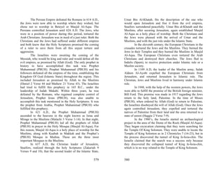 The Persian Empire defeated the Romans in 614 A.D.,       Umar Bin Al-Khatab, fits the description of the one who
the Jews were now able to worship where they wished, but           would open Jerusalem and free it from the evil empires,
chose not to worship in Beteyel or Masjid Al-Aqsa. The             Snaifors surrendered peacefully. Umar Bin al-Khatab and the
Persians controlled Jerusalem until 624 A.D. The Jews, who         Muslims, after securing Jerusalem, again established Masjid
were in a position of power during this period, tortured the       Al-Aqsa as a holy place of worship. Both the Christians and
Arab Christians. Jerusalem was in need of a just ruler. Both the   the Jews were pleased with the arrival of Umar and the
Christians and the Jews had suffered under different empires       Muslims, and with the just rule under the Islamic State.
and both knew that the Holy Scriptures promised the coming                  In the eleventh century, the European Christians in the
of a ruler to save them from all this unjust torture and           crusades tortured the Jews and the Muslims. They burned the
aggression.                                                        Jews in their Temples and they burned the Muslims in Masjid
         The Israelites were awaiting the coming of the            Al-Aqsa. The European Christians even tortured the Arab
Messiah, who would be king and ruler and would defeat all the      Christians and destroyed their churches. The Jews fled to
evil empires, as promised by Allah (God). The only prophet in      Indulis (Spain), to receive protection under Islamic rule or a
history to have accomplished this task was Prophet                 Muslim society.
Muhammad (PBUH). Prophet Muhammad (PBUH) and his                            In 1189 A.D, the leader of the Muslim army, Salah
followers defeated all the empires of the time, establishing the   Aldeen Al-Ayobi expelled the European Christians from
Kingdom Of God (Islamic State) throughout the region. This         Jerusalem, and returned Jerusalem to Islamic rule. The
included Jerusalem as promised by Allah to the Muslims             Christian, Jews and Muslims lived in harmony under Islamic
(Daniel 2 Verse 44 and Mathew 21 Verse 43). The Israelites         rule.
had tried to fulfill this prophecy in 165 B.C., under the                   In 1948, with the help of the western powers, the Jews
leadership of Judah Makabi. Within three years, he was             were able to fulfill the promise of the British foreign minister,
defeated by the Romans, who regained complete control of           Bill Ford. This promise was made in 1917 regarding the Jews
Jerusalem, Prophet Jesus (PBUH), was also unable to                return to the holy land, Palestine. In the time of Moses
accomplish this task mentioned in the Holy Scriptures. It was      (PBUH), when ordered by Allah (God) to return to Palestine,
the prophet from Arabia, Prophet Muhammad (PBUH) who               the Israelites disobeyed the will of Allah (God). Once the Jews
fulfilled this prophecy.                                           again controlled Jerusalem, they expelled and tortured the
         In 621 A.D., the Prophet Muhammad (PBUH)                  natives of Palestine from their land and the area returned to a
ascended to the heavens in the night known as Israa and            state of unrest (Haggie 2 Verse 7-9).
Mirage to the Muslims (Malachi 3 Verse 1-14). In that night,                In the 1980’s, the Israelis started an archaeological
Prophet Muhammad (PBUH) led all the prophets of Allah              project in the area of the Dome of the Rock (Masjid Al-Aqsa).
(PBUH) in prayer in the Holy Mosque (Masjid Al-Aqsa), For          They began excavation claiming that they were searching for
this reason, Masjid Al-Aqsa is a holy place of worship for the     the Temple Of King Solomon. They were unable to locate the
Muslims, along with Kaabah in Makkah and the Prophet’s             Temple of King Solomon as in 2 Chronicles 7 (16-23), but in
(PBUH) Mosque in Medina. These are the three most                  the process discovered the tunnel of King Je-hoia-chin. The
important Mosques to the Muslims.                                  Israelis claimed that the search was a success only because
         In 637 A.D, the Christian leader of Jerusalem,            they discovered the collapsed tunnel of King Je-hoia-chin,
Snaifors, realized through the holy Scriptures (Zakariah 9         which is in no way related to the Temple of King Solomon.
Verses 9 and 10), that the second leader of the Islamic State,

                                                           579     580
 