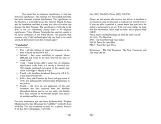 This tunnel has no religious significance, it only has   Fax: (805) 266-0450, Phone: (805) 538-9762.
historical significance. The entrance was then sealed and today
has been reopened without justification. The significance to      Please, we ask anyone who receives this article, to distribute it
the Muslims is well understood, they fear for Masjid Al-Aqsa      to whomever may be interested in reading it or benefit from it.
and its foundation and that in some way this excavation can       If you are able to publish it, please know that you have the
damage the Holy Mosque. The significance of this dig to the       author’s permission to do so. With everyone’s help, we hope
Jews is not yet understood, clearly there is no religious         that this information can be read by many. May it please Allah
significance. Prime Minister Netanyahu has said this openly is    (SWT).
his news conference at the White House. The question thus         Peace, mercy and the blessings of Allah be upon you all!
remains, why if this archaeological dig can lead to so much       ALLAH: The One God
unrest, do the Israelis insist that it remain open?               SWT: The Glorified And The Exalted
                                                                  PBUH: Peace Be Upon Him
“Conclusion”                                                      PBUT: Peace Be Upon Them
============
    First – all the children of Israel left Jerusalem in the      References – The Old Testament, The New Testament, and
    time of Jacob by their own will.                              The Holy Qur’an.
    Second – they were unwilling to support Moses
    (PBUH) and return to the holy land for the sake of
    Allah (God).
    Third – King Je-hoia-chin’s tunnel has no religious
    significance to the Jews; it is merely a historical site.
    The Israelis continued excavation of the tunnel, may
    result in damage to Masjid al-Aqsa.
    Fourth – the Israelites abandoned Beteyel in 614 A.D.,
    while under Persian rule.
    Fifth – they took Palestine by force and aggression in
    1948, and subsequently tortured many Palestinians in
    the process.
    Finally – the Jews do not appreciate all the just
    treatment that they received from the Muslims
    throughout history and as we see today, the Israelis
    have little concern for the Muslim people, their places
    of worship and their property.

For more information you can obtain the book titled, “Prophet
Muhammad The last Messenger in The Bible”’ written by Kais
Al-Kalby. This can be ordered by mail, fax, or phone. Write to
P. O. Box 901412 Palmdale, CA 93550.

                                                          581     582
 