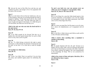 58. And put thy trust in Him Who lives and dies not; and             No one’s eyes had ever, nor can anyone every see
celebrate his praise; and enough is He to be acquainted with         Allah, nor can we imagine or conceptualize Allah.
the faults of His servants;-                                         Sura 42: 51, Sura 6: 103, Sura 43: 84.

Sura 3                                                               Sura 42
156. O ye who believe! Be not like the Unbelievers, who say          51. It is not fitting for a man that Allah should speak to him
of their brethren, when they are travelling through the Earth or     except by inspiration, or from behind a veil, or by the sending
engaged in fighting: "If they had stayed with us, they would         of a messenger to reveal, with Allah.s permission, what Allah
not have died, or been slain." This that Allah may make it a         wills: for He is Most High, Most Wise.
cause of sighs and regrets in their hearts. It is Allah that gives
Life and Death, and Allah sees well all that ye do.                  Sura 6
                                                                     103. No vision can grasp Him, but His grasp is over all vision:
Allah is the only one who can raise the dead and he is               He is above all comprehension, yet is acquainted with all
the only Savior.                                                     things.
Sura 39: 36, Sura 39: 44.
                                                                     Sura 43
Sura 39                                                              84. It is He Who is Allah in heaven and Allah on earth; and He
36. Is not Allah enough for his Servant? But they try to             is full of Wisdom and Knowledge.
frighten thee with other (gods) besides Him! for such as Allah
leaves to stray, there can be no guide.                              Allah is better than anything that a mankind is
                                                                     capable of describing.
Sura 39                                                              Sura 6: 80
44. Say: "To Allah belongs exclusively (the right to grant)
intercession: to Him belongs the dominion of the heavens and         Sura 6
the earth: In the End, it is to Him that ye shall be brought
                                                                     80. His people disputed with him. He said: "(Come) ye to
back."
                                                                     dispute with me, about Allah, when He (Himself) hath guided
                                                                     me? I fear not (the beings) ye associate with Allah. Unless my
All worship is to Allah alone.                                       Lord willeth, (nothing can happen). My Lord comprehendeth
Sura 20: 14.                                                         in His knowledge all things. Will ye not (yourselves) be
                                                                     admonished?
Sura 20
14. "Verily, I am Allah. There is no god but I: So serve thou        Allah is the creator of time and space; therefore, He is
Me (only), and establish regular prayer for celebrating My           not affected by time or space.
praise.                                                              Sura 4: 126.

                                                                     Sura 4

                                                               61    62
 