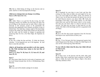 126. But to Allah belong all things in the heavens and on
earth: And He it is that Encompasseth all things.                 Sura 31
                                                                  33. O mankind! do your duty to your Lord, and fear (the
Allah never changes but can change everything.                    coming of) a Day when no father can avail aught for his son,
Sura 2: 255; Sura 112: 1-4.                                       nor a son avail aught for his father. Verily, the promise of
                                                                  Allah is true: let not then this present life deceive you, nor let
Sura 2                                                            the chief Deceiver deceive you about Allah. 34. Verily the
255. Allah. There is no god but He,-the Living, the Self-         knowledge of the Hour is with Allah (alone). It is He Who
subsisting, Eternal. No slumber can seize Him nor sleep. His      sends down rain, and He Who knows what is in the wombs.
are all things in the heavens and on earth. Who is there can      Nor does any one know what it is that he will earn on the
intercede in His presence except as He permitteth? He             morrow: Nor does any one know in what land he is to die.
knoweth what (appeareth to His creatures as) before or after or   Verily with Allah is full knowledge and He is acquainted (with
behind them. Nor shall they compass aught of His knowledge        all things).
except as He willeth. His Throne doth extend over the heavens
and the earth, and He feeleth no fatigue in guarding and          Sura 42
preserving them for He is the Most High, the Supreme (in          25. He is the One that accepts repentance from His Servants
glory).                                                           and forgives sins: and He knows all that ye do.

Sura 112                                                          Sura 39
1. Say: He is Allah, the One and Only; 2. Allah, the Eternal,     53. Say: "O my Servants who have transgressed against their
Absolute; 3. He begetteth not, nor is He begotten; 4. And         souls! Despair not of the Mercy of Allah. for Allah forgives all
there is none like unto Him.                                      sins: for He is Oft-Forgiving, Most Merciful.

Allah is all forgiving and merciful to all who repent,            No one will ask Allah what He does, but Allah will ask
by His Will starting from Adam to the last Day of                 us what we do.
Judgment.                                                         Sura 21: 23.
Sura 2: 37, Sura 74: 38, Sura 31: 33, Sura 42: 25, and
Sura 39: 53.                                                      Sura 21
                                                                  22. If there were, in the heavens and the earth, other gods
Sura 2                                                            besides Allah, there would have been confusion in both! but
37. Then learnt Adam from his Lord words of inspiration, and      glory to Allah, the Lord of the Throne: (High is He) above
his Lord Turned towards him; for He is Oft-Returning, Most        what they attribute to Him!
Merciful.

Sura 74
38. Every soul will be (held) in pledge for its deeds.

                                                            63    64
 
