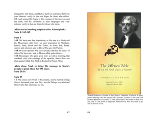 tranquillity with them, and He has put love and mercy between
your (hearts): verily in that are Signs for those who reflect.
22. And among His Signs is the creation of the heavens and
the earth, and the variations in your languages and your
colours: verily in that are Signs for those who know.

Allah started sending prophets after Adam (pbuh).
Sura 4: 163-165

Sura 4
163. We have sent thee inspiration, as We sent it to Noah and
the Messengers after him: we sent inspiration to Abraham,
Isma'il, Isaac, Jacob and the Tribes, to Jesus, Job, Jonah,
Aaron, and solomon, and to David We gave the Psalms.
164. Of some apostles We have already told thee the story; of
others We have not;- and to Moses Allah spoke direct;-
165. Messenger. who gave good news as well as warning, that
mankind, after (the coming) of the apostles, should have no
plea against Allah. For Allah is Exalted in Power, Wise.

Allah chose Noah to bring His message to Noah’s
people to guide them for 950 years.
Sura 29:14.

Sura 29
14. We (once) sent Noah to his people, and he tarried among
them a thousand years less fifty: but the Deluge overwhelmed
them while they (persisted in) sin.



                                                                 Thoman Jefferson is known to have been a Unitarian; a believer in three
                                                                 points differing from the majority of Christians: 1) there is only one God
                                                                 (without parteners or a trinity) 2) Each person caries the burden of their own
                                                                 sins, and 3) Each person is judged for themselves by their own deeds to go
                                                                 only to heaven or hell.



                                                           67    68
 