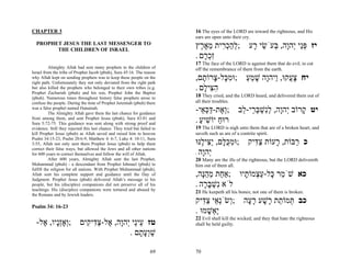 CHAPTER 3                                                                  16 The eyes of the LORD are toward the righteous, and His
                                                                           ears are open unto their cry.
  PROPHET JESUS THE LAST MESSENGER TO
        THE CHILDREN OF ISRAEL
                                                                           ‫;להכ ִית מא ֶץ‬
                                                                             ‫ְ ַ ְר ֵ ֶ ר‬               ‫יז פֵּי ְהָה, ְעֹשׂי ָע‬
                                                                                                         ‫ְנ י ו בּ ֵ ר‬
                                                                           . ‫ִכ ָם‬
                                                                              ‫זְר‬
                                                                           17 The face of the LORD is against them that do evil, to cut
          Almighty Allah had sent many prophets to the children of         off the remembrance of them from the earth.
Israel from the tribe of Prophet Jacob (pbuh), Sura 45:16. The reason
why Allah kept on sending prophets was to keep these people on the
right path. Unfortunately they not only deviated from the right path
                                                                           ,‫;וּמ ָל- ָרוֹ ָם‬
                                                                              ‫ִכּ צ ת‬                  ‫יח צ ֲקוּ, ַיהָה שׁמע‬
                                                                                                      ַ ֵ ָ ‫ָע ו ו‬
but also killed the prophets who belonged to their own tribes (e.g.
Prophet Zachariah (pbuh) and his son, Prophet John the Baptist
                                                                           . ‫ה ִי ָם‬
                                                                              ‫ִצּ ל‬
(pbuh). Numerous times throughout history false prophets arose to          18 They cried, and the LORD heard, and delivered them out of
confuse the people. During the time of Prophet Jeremiah (pbuh) there       all their troubles.
was a false prophet named Hanainah.
          The Almighty Allah gave them the last chance for guidance
                                                                           -‫;ְ ֶת-דּכּ ֵי‬
                                                                             ‫וא ַ ְ א‬              ‫יט ָרוֹב ְהָה, לִשׁבּ ֵי- ֵב‬
                                                                                                    ‫ק י ו ְנ ְ ְר ל‬
from among them, and sent Prophet Jesus (pbuh), Sura 43:81 and
Sura 5:72-75. This guidance was sent along with strong proof and
                                                                           . ‫רוּח יוֹשׁיע‬
                                                                             ַ ִ ַ
evidence. Still they rejected this last chance. They tried but failed to   19 The LORD is nigh unto them that are of a broken heart, and
kill Prophet Jesus (pbuh) as Allah saved and raised him to heaven          saveth such as are of a contrite spirit.
Psalm 34:15-23, Psalm 20:6-9, Matthew 4: 6-7, Luke 4: 10-11, Sura
3:55, Allah not only sent them Prophet Jesus (pbuh) to help them           ‫;וּמכּ ָם, ַ ִי ֶנּוּ‬
                                                                              ‫ִ ֻ לּ יצּ ל‬                ‫כ ַבּוֹת, ָעוֹת צ ִיק‬
                                                                                                          ‫ַדּ‬     ‫ר‬     ‫ר‬
correct their false ways, but allowed the Jews and all other nations
for 600 years to correct themselves and follow the will of Allah.          . ‫ְהָה‬
                                                                              ‫י ו‬
          After 600 years, Almighty Allah sent the last Prophet,           20 Many are the ills of the righteous, but the LORD delivereth
Muhammad (pbuh) - a descendant from Prophet Ishmael (pbuh) to              him out of them all.
fulfill the religion for all nations. With Prophet Muhammad (pbuh),
Allah sent his complete support and guidance until the Day of              ,‫כא שֹׁ ֵר ָל-ע ְמוֹ ָיו ;אַ ַת מהָה‬
                                                                              ‫ח ֵ ֵנּ‬     ‫מ כּ ַצ ת‬
Judgment. Prophet Jesus (pbuh) delivered Allah’s message to his
people, but his (disciples) companions did not preserve all of his         . ‫לֹא ִשׁבּ ָה‬
                                                                              ‫נ ְ ָר‬
teachings. His (disciples) companions were tortured and abused by
                                                                           21 He keepeth all his bones; not one of them is broken.
the Romans and by Jewish leaders.
                                                                           ‫;ְשְֹׂ ֵי צ ִיק‬
                                                                              ‫ו נא ַ דּ‬               ‫כב ְמוֹ ֵת ָשׁע ר ָה‬
                                                                                                      ‫תּ ת ר ָ ָע‬
Psalm 34: 16-23
                                                                           . ‫ֶ ְשׁמוּ‬
                                                                                 ָ ‫יא‬
                                                                           22 Evil shall kill the wicked; and they that hate the righteous
  -‫טז ֵיֵי ְהָה, ֶל-צ ִי ִים ;ְאְָָיו, ֶל‬
    ‫ו זנ א‬       ‫ע נ י ו א ַדּ ק‬                                            shall be held guilty.
                                . ‫שְׁע ָם‬
                                    ‫ַ וָת‬

                                                                    69     70
 