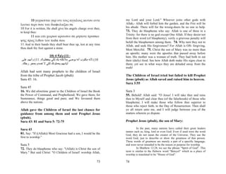 10 γεγραπται γαρ οτι τοις αγγελοις αυτου εντε              my Lord and your Lord." Whoever joins other gods with
λειται περι σου του διαφυλαξαι σε                                  Allah,- Allah will forbid him the garden, and the Fire will be
10 For it is written, He shall give his angels charge over thee,   his abode. There will for the wrong-doers be no one to help.
to keep thee:                                                      73. They do blaspheme who say: Allah is one of three in a
                                                                   Trinity: for there is no god except One Allah. If they desist not
      11 και επι χειρων αρουσιν σε μηποτε προσκο
                                                                   from their word (of blasphemy), verily a grievous penalty will
ψης προς λιθον τον ποδα σου                                        befall the blasphemers among them. 74. Why turn they not to
11 And in their hands they shall bear thee up, lest at any time    Allah, and seek His forgiveness? For Allah is Oft- forgiving,
thou dash thy foot against a stone.                                Most Merciful. 75. Christ the son of Mary was no more than
                                                                   an apostle; many were the apostles that passed away before
                        10) 4 ‫–11( وﻟﻮﻗﺎ‬                           him. His mother was a woman of truth. They had both to eat
 ‫01( ﻷﻧﻪ ﻣﻜﺘﻮب أﻧﻪ ﻳﻮﺻﻲ ﻣﻼﺋﻜﺘﻪ ﺑﻚ ﻟﻜﻲ ﻳﺤﻔﻈ ﻮك. 11( وأﻧﻬ ﻢ ﻋﻠ ﻰ‬     their (daily) food. See how Allah doth make His signs clear to
 .‫أﻳﺎدﻳﻬﻢ ﻳﺤﻤﻠﻮﻧﻚ ﻟﻜﻲ ﻻ ﺗﺼﺪم ﺑﺤﺠﺮ رﺟﻠﻚ‬                             them; yet see in what ways they are deluded away from the
                                                                   truth!
Allah had sent many prophets to the children of Israel
from the tribe of Prophet Jacob (pbuh).                            The Children of Israel tried but failed to kill Prophet
Sura 45: 16.                                                       Jesus (pbuh) as Allah saved and raised him to heaven.
                                                                   Sura 3:55
Sura 45
16. We did aforetime grant to the Children of Israel the Book      Sura 3
the Power of Command, and Prophethood; We gave them, for           55. Behold! Allah said: "O Jesus! I will take thee and raise
Sustenance, things good and pure; and We favoured them             thee to Myself and clear thee (of the falsehoods) of those who
above the nations.                                                 blaspheme; I will make those who follow thee superior to
                                                                   those who reject faith, to the Day of Resurrection: Then shall
Allah gave the Children of Israel the last chance for              ye all return unto me, and I will judge between you of the
guidance from among them and sent Prophet Jesus                    matters wherein ye dispute.
(pbuh).
Sura 43: 81 and Sura 5: 72-75                                      Prophet Jesus (pbuh), the son of Mary:

Sura 43                                                                     In the past, many nations have called their great leaders
                                                                   names such as, king, lord or even God. Even if used were the word
81. Say: "If ((Allah)) Most Gracious had a son, I would be the     God, they do not mean the creator of the Universe. They use the
first to worship."                                                 word God, just to describe or show the greatness of that person.
                                                                   These words of greatness are merely a part of a specific language,
Sura 5                                                             and were never intended to be the reason or purpose for worship.
72. They do blaspheme who say: "(Allah) is Christ the son of                In Matthew 12:28, we see the phrase “Spirit of God”. This
Mary." But said Christ: "O Children of Israel! worship Allah,      term is similar to the Hebrew word “Beteyel” which as a place of
                                                                   worship is translated to be “House of God”.

                                                             73    74
 