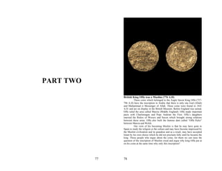 PART TWO

                British King Offa was a Muslim (776 A.D)
                          These coins which belonged to the Anglo Saxon King Offa (757-
                796 A.D) have the inscription in Arabic that there is only one God (Allah)
                and Muhammad is Messenger of Allah. These coins were found in 1841
                A.D. and are on display in the British Museum. Before England was united,
                Offa ruled the area called Marcia (Middle England). Offa made important
                pacts with Charlemagne and Pope Andrian the First. Offa’s daughters
                married the Rulers of Wessex and Saxon which brought strong relations
                between these areas. Offa also built the famous dam called “Offa Dyke”
                between Marcia and Welsh.
                          Our view of his becoming Muslim is that he may have gone to
                Spain to study the religion or the culture and may have become impressed by
                the Muslim civilization and its grandeur and as a result, may have accepted
                Islam by his own choice which he did not proclaim fully until he became the
                king. Those people who argue about the coins, for them we can raise the
                question of the inscription of Muslim creed and argue why king Offa put at
                on his coins at the same time why only this inscription?




           77   78
 