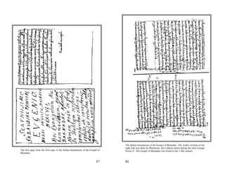 The Italian translations of the Gospel of Barnabas. The Arabic writing on the
                                                                                  right side was done by Pharminio, the Catholic priest during the time of pope
The first page from the first copy of the Italian translations of the Gospel of   Sixtus V. The Gospel of Barnabas was found in the 17the century.
Barnabas


                                                                           87     88
 