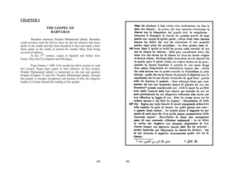 CHAPTER 2

                       THE GOSPEL OF
                         BARNABAS

        Barnabas mentions Prophet Muhammad (pbuh). Barnabas
could not have read the Qur’an since he did not mention that Jesus
spoke in the cradle and that Jesus breathed in dust and made a bird.
Jesus spoke in the cradle to protect his mother Mary from being
accused of adultery.
        In the 17th century, copies in Spanish and Italian were
found. They had 222 chapters and 420 pages.

         Pope Glasius 1 (496 A.D) would not allow anyone to read
this Gospel. Popes kept copies in their libraries. In this Gospel,
Prophet Muhammad (pbuh) is mentioned as the last and greatest
Prophet (Chapter 55 and 56). Prophet Muhammad (pbuh), through
this gospel, is strongly recognized, and because of this, the religious
leaders in Europe banned the reading of this gospel.




                                                                   89     90
 