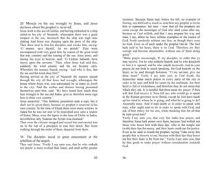 torments. Because Satan had, before his fall, no example of
20. Miracle on the sea wrought by Jesus, and Jesus                fearing, nor did God so much as send him any prophet to invite
declares where the prophet is received.                           him to repentance: but man – now that all the prophets are
Jesus went to the sea of Galilee, and having embarked in a ship   come except the messenger of God who shall come after me,
sailed to his city of Nazareth; whereupon there was a great       because so God willeth, and that I may prepare his way and
tempest in the sea, insomuch that the ship was nigh unto          man, I say, albeit he have infinite examples of the justice of
sinking And Jesus was sleeping upon the prow of the ship.         God, liveth carelessly without any fear, as though there were
Then drew near to him his disciples, and awoke him, saying:       no God. Even as of such spake the prophet David: The fool
‘O master, save thyself, for we perish!’ They were                hath said in his heart, there is no God. Therefore are they
encompassed with very great fear, by reason of the great wind     corrupt and become abominable, without one of them doing
that was contrary and the roaring of the sea. Jesus arose, and    good.”
raising his eyes to heaven, said: ‘O Elohim Sabaoth, have         ‘Make prayer unceasingly, O my disciples, in order that ye
mercy upon thy servants.’ Then, when Jesus had said this,         may receive. For he who seeketh findeth, and he who knocketh
suddenly the wind ceased, and the sea became calm.                to him it is opened, and he who asketh receiveth. And in your
Wherefore the seamen feared, saying: ‘And who is this, that       prayer do not look to much speaking, for God looketh on the
the sea and the wind obey him?’                                   heart; as he said through Solomon: “O my servant, give me
Having arrived at the city of Nazareth the seamen spread          thine heart.” Verily I say unto you, as God liveth, the
through the city all that Jesus had wrought, whereupon the        hypocrites make much prayer in every party of the city in
house where Jesus was, was surrounded by as many as dwelt         order to be seen and held for saints by the multitude: but their
in the city. And the scribes and doctors having presented         heart is full of wickedness, and therefore they do not mean that
themselves unto him, said: ‘We have heard how much thou           which they ask. It is needful that thou mean thy prayer if thou
hast wrought in the sea and Judea: give us therefore some sign    wilt that God receive it. Now tell me: who would go to speak
here in thine own country.’                                       to the Roman governor or to Herod, except he first have made
Jesus answered: ‘This faithless generation seek a sign, but it    up his mind to whom he is going, and what he is going to do?
shall not be given them, because no prophet is received in his    Assuredly none. And if man doeth so in order to speak with
own country. In the time of Elijah there were many widows in      man, what ought man to do in order to speak with God, and
Judea but he was not sent to be nourished save unto a widow       ask of him mercy for his sins, while thanking him for all that
of Sidon. Many were the lepers in the time of Elisha in Judea,    he hath given him?
nevertheless only Naaman the Syrian was cleansed.’                Verily I say unto you, that very few make true prayer, and
Then were the citizens enraged and seized him and carried him     therefore Satan hath power over them, because God willeth not
on to the top of a precipice to cast him down. But Jesus          those who honor him with their lips: who in the temple ask
walking through the midst of them, departed from them.            (with) their lips for mercy, and their heart crieth out for justice.
                                                                  Even as he saith to Isaiah the prophet, saying ‘Take away this
36. The disciples stood in great amazement at the                 people that is irksome to me, because with their lips they honor
                                                                  me but their heart is far from me.” Verily I say unto you, that
rebellion of the angels.                                          he that goeth to make prayer without consideration mocketh
Then said Jesus: ‘Verily I say unto you, that he who maketh
                                                                  God.
not prayer is more wicked than Satan, and shall suffer greater


                                                            95    96
 