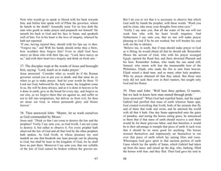 Now who would go to speak to Herod with his back towards            But I do you to wit that it is necessary to observe that which
him, and before him speak will of Pilate the governor, whom         God saith by Isaiah the prophet, with these words: ‘Wash you
he hateth to the death? Assuredly none Yet no less doth the         and be clean, take away your thoughts from mine eyes.”
man who goeth to make prayer and prepareth not himself. He          ‘Verily I say unto you, that all the water of the sea will not
turneth his back to God and his face to Satan, and speaketh         wash him who with his heart loveth iniquities. And
well of him. For in his heart is the love of iniquity, whereof he   furthermore I say unto you, that no one will make prayer
hath not repented.                                                  pleasing to God if he be not washed, but will burden his soul
‘If one, having injured thee, should with his lips say to thee.     with sin like to idolatry.
“Forgive me,” and With his hands should strike thee a blow,         ‘Believe me, in sooth, that if man should make prayer to God
how wouldest thou forgive him? Even so shall God have               as is fitting, he would obtain all that he should ask. Remember
mercy on those who with their lips say: “Lord, have mercy on        Moses the servant of God, who with his prayer scourged
us,” and with their heart love iniquity and think on fresh sins.’   Egypt, opened the Read Sea, and there drowned Pharaoh and
                                                                    his host. Remember Joshua, who made the sun stand still,
37. The disciples wept at the words of Jesus and besought           Samuel, who smote with fear the innumerable host of the
him, saying: ‘Lord, teach us to make prayer.’                       Philistines, Elijah, who made the fire to rain from heaven,
Jesus answered: ‘Consider what ye would do if the Roman             Elijah raised a dead man, and so many other holy prophets.
governor seized you to put you to death, and that same do ye        Who by prayer obtained all that they asked. But those men
when ye go to make prayer. And let your words be these ‘O           truly did not seek their own in their matters, but sought only
Lord our God, hallowed be thy holy name, thy kingdom come           God and his Honor.
in us, thy will be done always, and as it is done in heaven so be
it done in earth; give us the bread for every day, and forgive us   39. Then said John: ‘Well hast thou spoken, O master,
our sins, as we forgive them that sin against us, and suffer us     but we lack to know how man sinned through pride.’
not to fall into temptations, but deliver us from evil, for thou    Jesus answered? ‘When God had expelled Satan, and the angel
art alone our God, to whom pertaineth glory and Honor               Gabriel had purified that mass of earth whereon Satan spat,
forever.’                                                           God created everything that liveth, both of the animals that fly
                                                                    and of them that walk and swim, and he adorned the world
38. Then answered John: ‘Master, let us wash ourselves              with all that it hath. One day Satan approached unto the gates
as God commanded by Moses.’                                         of paradise, and seeing the horses eating grass, he announced
Jesus said: ‘Think ye that I am come to destroy the law and the     to them that if that mass of earth should receive a soul there
prophets? Verily I say unto you, as God liveth, I am not come       would be for them grievous labor; and that therefore it would
to destroy it, but rather to observe it. For every prophet hath     be to their advantage to trample that piece of earth in such wise
observed the law of God and all that God by the other prophets      that it should be no more good for anything. The horses
hath spoken. As God liveth, in whose presence my soul               aroused themselves and impetuously set themselves to run
tandeth no one that breaketh one least precept can be pleasing      over that piece of earth which lay among lilies and roses.
to God, but shall be least in the kingdom of God, for he shall      Whereupon God gave spirit to that unclean portion of earth
have no part there. Moreover I say unto you, that one syllable      Upon which lay the spittle of Satan, which Gabriel had taken
of the law of God cannot be broken without the gravest sin.         up from the mass: and raised up the dog, who, barking, filled
                                                                    the horses with fear, and they fled. Then God gave his soul to

                                                              97    98
 