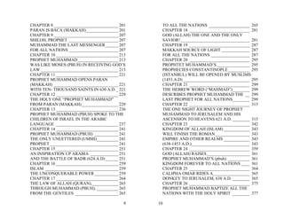 CHAPTER 8 ______________________________ 201     TO ALL THE NATIONS ___________________ 265
PARAN IS BACA (MAKKAH)_______________ 201        CHAPTER 18 ____________________________ 281
CHAPTER 9 ______________________________ 207     GOD (ALLAH) THE ONE AND THE ONLY
SHILOH, PROPHET _______________________ 207      SAVIOR! ________________________________ 281
MUHAMMAD THE LAST MESSENGER______ 207            CHAPTER 19 ____________________________ 287
FOR ALL NATIONS _______________________ 207      MAKKAH SOURCE OF LIGHT _____________ 287
CHAPTER 10 _____________________________ 213     FOR ALL THE NATIONS __________________ 287
PROPHET MUHAMMAD___________________ 213          CHAPTER 20 ____________________________ 295
WAS LIKE MOSES (PBUH) IN RECEIVING GOD’S         PROPHTET MUHAMMAD’S _______________ 295
LAW ____________________________________ 213     PROPHECIES CONSTANTINOPLE__________ 295
CHAPTER 11 _____________________________ 221     (ISTANBUL) WILL BE OPENED BY MUSLIMS
PROPHET MUHAMMAD OPENS PARAN                     (1453.A.D) _______________________________ 295
(MAKKAH) ______________________________ 221      CHAPTER 21 ____________________________ 299
WITH TEN- THOUSAND SAINTS IN 630 A.D. _ 221      THE HEBREW WORD (“MAHMAD”)________ 299
CHAPTER 12 _____________________________ 229     DESCRIBES PROPHET MUHAMMAD THE __ 299
THE HOLY ONE “PROPHET MUHAMMAD”                  LAST PROPHET FOR ALL NATIONS________ 299
FROM PARAN (MAKKAH) _________________ 229        CHAPTER 22 ____________________________ 315
CHAPTER 13 _____________________________ 236     THE ONE NIGHT JOURNEY OF PROPHET
PROPHET MUHAMMAD (PBUH) SPOKE TO THE             MUHAMMAD TO JERUSALEM AND HIS
CHILDREN OF ISRAEL IN THE ARABIC                 ASCENSION TO HEAVENS 621 A.D. ________ 315
LANGUAGE _____________________________ 237       CHAPTER 23 ____________________________ 342
CHAPTER 14 _____________________________ 241     KINGDOM OF ALLAH (ISLAM) ____________ 343
PROPHET MUHAMMAD (PBUH) ___________ 241          WILL FINISH THE ROMAN________________ 343
THE ONLY UNLETTERED (UMMI)__________ 241         EMPIRE AND OTHER REALMS ____________ 343
PROPHET________________________________ 241      (638-1453 A.D.)___________________________ 343
CHAPTER 15 _____________________________ 251     CHAPTER 24 ____________________________ 359
AN INSPIRATION UP ARABIA _____________ 251       GOD (ALLAH) RAISES____________________ 361
AND THE BATTLE OF BADR (624.A.D) ______ 251      PROPHET MUHAMMAD’S (pbuh) __________ 361
CHAPTER 16 _____________________________ 259     KINGDOM FOREVER TO ALL NATIONS ____ 361
ISLAM __________________________________ 259     CHAPTER 25 ____________________________ 364
THE UNCONQUERABLE POWER ___________ 259          CALIPHA OMAR RIDES A_________________ 365
CHAPTER 17 _____________________________ 264     DONKEY TO JERUSALEM, 638 A.D. ________ 365
THE LAW OF ALLAH (QURAN), ____________ 265       CHAPTER 26 ____________________________ 375
THROUGH MUHAMMAD (PBUH), __________ 265          PROPHET MUHAMMAD BAPTIZE ALL THE
FROM THE GENTILES ____________________ 265       NATIONS WITH THE HOLY SPIRIT ________ 377

                                           9   10
 