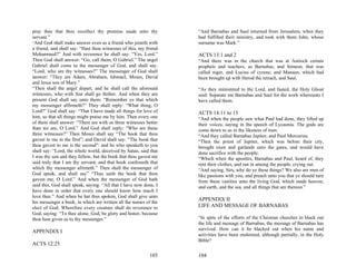 pray thee that thou recollect thy promise made unto thy            “And Barnabas and Saul returned from Jerusalem, when they
servant.”                                                          had fulfilled their ministry, and took with them John, whose
‘And God shall make answer even as a friend who jesteth with       surname was Mark.”
a friend, and shall say: “Hast thou witnesses of this, my friend
Mohammed?” And with reverence he shall say: “Yes, Lord.”           ACTS 13:1 and 2
Then God shall answer: “Go, call them, O Gabriel.” The angel       “And there was in the church that was at Antioch certain
Gabriel shall come to the messenger of God, and shall say:         prophets and teachers, as Barnabas, and Simeon, that was
“Lord, who are thy witnesses?” The messenger of God shall          called niger, and Lucius of cyrene, and Manaen, which had
answer: “They are Adam, Abraham, Ishmael, Moses, David             been brought up with Herod the tetrach, and Saul.
and Jesus son of Mary.”
“Then shall the angel depart, and he shall call the aforesaid      “As they ministered to the Lord, and fasted, the Holy Ghost
witnesses, who with fear shall go thither. And when they are       said: Separate me Barnabas and Saul for the work whereunto I
present God shall say unto them: “Remember ye that which           have called them.
my messenger affirmeth?” They shall reply: “What thing, O
Lord?” God shall say: “That I have made all things for love of     ACTS 14:11 to 15
him, so that all things might praise me by him. Then every one     “And when the people saw what Paul had done, they lifted up
of them shall answer: “There are with us three witnesses better    their voices, saying in the speech of Lycaonia. The gods are
than we are, O Lord.” And God shall reply: “Who are these          come down to us in the likeness of men.
three witnesses?” Then Moses shall say “The book that thou         “And they called Barnabas Jupiter, and Paul Mercurius.
gavest to me in the first”; and David shall say: “The book that    “Then the priest of Jupiter, which was before their city,
thou gavest to me is the second”: and he who speaketh to you       brought oxen and garlands unto the gates, and would have
shall say: “Lord, the whole world, deceived by Satan, said that    done sacrifice with the people.
I was thy son and they fellow, but the book that thou gavest me    “Which when the apostles, Barnabas and Paul, heard of, they
said truly that I am thy servant; and that book confesseth that    rent their clothes, and ran in among the people, crying out.
which thy messenger afirmeth.” Then shall the messenger of         “And saying, Sirs, why do ye these things? We also are men of
God speak, and shall say” “Thus saith the book that thou           like passions with you, and preach unto you that ye should turn
gavest me, O Lord.” And when the messenger of God hath             from these vanities unto the living God, which made heaven,
said this, God shall speak, saying: “All that I have now done, I   and earth, and the sea, and all things that are thereon.”
have done in order that every one should know how much I
love thee.” And when he hat thus spoken, God shall give unto
his messenger a book, in which are written all the names of the
                                                                   APPENDIX II
elect of God. Wherefore every creature shall do reverence to       LIFE AND MESSAGE OF BARNABAS
God, saying: “To thee alone, God, be glory and honor, because
thou hast given us to thy messenger.”                              “In spite of the efforts of the Christian churches to black out
                                                                   the life and message of Barnabas, the message of Barnabas has
                                                                   survived. How can it be blacked out when his name and
APPENDIX I
                                                                   activities have been enshrined, although partially, in the Holy
                                                                   Bible?
ACTS 12:25

                                                           103     104
 