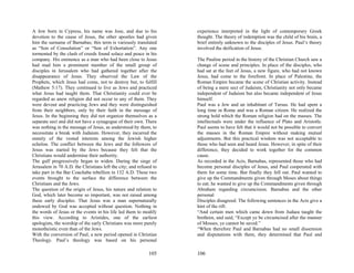 A Jew born in Cypress, his name was Jose, and due to his            experience interpreted in the light of contemporary Greek
devotion to the cause of Jesus, the other apostles had given        thought. The theory of redemption was the child of his brain, a
him the surname of Barnabas; this term is variously translated      brief entirely unknown to the disciples of Jesus. Paul’s theory
as “Son of Consolation” or “Son of Exhortation”. Any one            involved the deification of Jesus.
tormented by the clash of creeds found solace and peace in his
company. His eminence as a man who had been close to Jesus          The Pauline period in the history of the Christian Church saw a
had mad him a prominent member of the small group of                change of scene and principles. In place of the disciples, who
disciples in Jerusalem who had gathered together after the          had sat at the feet of Jesus, a new figure, who had not known
disappearance of Jesus. They observed the Law of the                Jesus, had come to the forefront. In place of Palestine, the
Prophets, which Jesus had come, not to destroy but, to fulfill      Roman Empire became the scene of Christian activity. Instead
(Mathew 5:17). They continued to live as Jews and practiced         of being a mere sect of Judaism, Christianity not only became
what Jesus had taught them. That Christianity could ever be         independent of Judaism but also became independent of Jesus
regarded as anew religion did not occur to any of them. They        himself.
were devout and practicing Jews and they were distinguished         Paul was a Jew and an inhabitant of Tarsus. He had spent a
from their neighbors, only by their faith in the message of         long time in Rome and was a Roman citizen. He realized the
Jesus. In the beginning they did not organize themselves as a       strong hold which the Roman religion had on the masses. The
separate sect and did not have a synagogue of their own. There      intellectuals were under the influence of Plato and Aristotle.
was nothing in the message of Jesus, as understood by them, to      Paul seems to have felt that it would not be possible to convert
necessitate a break with Judaism. However, they incurred the        the masses in the Roman Empire without making mutual
enmity of the vested interests among the Jewish higher              adjustments. But this practical wisdom was not acceptable to
echelon. The conflict between the Jews and the followers of         those who had seen and heard Jesus. However, in spite of their
Jesus was started by the Jews because they felt that the            difference, they decided to work together for the common
Christians would undermine their authority.                         cause.
The gulf progressively began to widen. During the siege of          As recorded in the Acts, Barnabas, represented those who had
Jerusalem in 70 A.D. the Christians left the city; and refused to   become personal disciples of Jesus, and Paul cooperated with
take part in the Bar Coachaba rebellion in 132 A.D. These two       them for some time. But finally they fell out. Paul wanted to
events brought to the surface the difference between the            give up the Commandments given through Moses about things
Christians and the Jews.                                            to eat; he wanted to give up the Commandments given through
The question of the origin of Jesus, his nature and relation to     Abraham regarding circumcision. Barnabas and the other
God, which later become so important, was not raised among          personal
these early disciples. That Jesus was a man supernaturally          Disciples disagreed. The following sentences in the Acts give a
endowed by God was accepted without question. Nothing in            hint of the rift:
the words of Jesus or the events in his life led them to modify     “And certain men which came down from Judaea taught the
this view. According to Aristides, one of the earliest              brethren, and said, “Except ye be circumcised after the manner
apologists, the worship of the early Christians was more purely     of Mosses, ye cannot be saved.”
monotheistic even than of the Jews.                                 “When therefore Paul and Barnabas had no small dissension
With the conversion of Paul, a new period opened in Christian       and disputations with them, they determined that Paul and
Theology. Paul’s theology was based on his personal

                                                            105     106
 