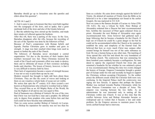 Barnabas should go up to Jerusalem unto the apostles and         fame as a scholar. He came down strongly against the belief of
elders about this question”.                                     Trinity. He deleted all mention of Trinity from the Bible as he
                                                                 believed it to be a later interpolation not found in the earlier
ACTS 14:1 and 2                                                  Gospels. He was martyred in 312 A.D.
1. And it came to pass in Iconoum that they went both together   Next we come to the famous disciple of Lucian viz Arius (250-
into the synagogue of the Jews, and so spake, that a great       336 A.D.). He was a Libyan by birth. Peter Bishop of
multitude both of the Jews and also of the Greeks believed.      Alexandria ordained him a Deacon but later excommunicated
2. But the unbelieving Jews stirred up the Gentiles, and made    him. Achilles the successor of Peter again ordained Arius as
their minds evil affected against the brethren.                  priest. Alexander the next Bishop of Alexandria once again
After this rift, there was a parting of the ways. In the Acts,   excommunicated him. Arius however had gathered such a
Barnabas disappears after the rifts, because the recording of    large following that he became a headache for the Church. If
the acts of the Apostles was done by the followers of Paul.      kept out of Church he could be a great danger to her but he
Because of Paul’s compromise with Roman beliefs and              could not be accommodated within the Church as he wanted to
legends, Pauline Christians grew in number and grew in           establish the unity and simplicity of the Eternal God. He
strength. A stage was later reached when kings were used as      believed that how so every much Christ may surpass other
pawns to further the ends of the Church.                         created beings he himself was not of the same substance as
The followers of Barnabas never developed a central              God. He was a human being as any other man. The teaching of
organization. Yet due to the devotion of their leaders their     Arius spread like wild fire and shook the very foundation of
numbers increased very fast. These Christians incurred the       the Pauline church. The controversy that was simmering for
wrath of the Church and systematic effort was made to destroy    three hundred years suddenly became a conflagration. No man
them and to obliterate all traces of their existence including   dared to oppose the organized Church but Arius did, and
books and churches. The lesson of history, however, is that it   remained a headache for her whether he was ordained a priest
is very difficult to destroy faith by force.                     or was excommunicated. During this time two events changed
Their lack of organization became a source of strength because   the history of Europe. Emperor Constantine brought a greater
it was not so easy to pick them up one by one.                   part of Europe under his rule and secondly he began to support
Modern research has brought to light odd facts about these       the Christians without accepting Christianity. To the soldier
Christians. They are like the crests of waves and looking at     prince the different creeds within the Christian faith were very
them on can visualize a whole body of ocean not yet visible.     confusing. In the Imperial Palace itself the controversy was
We notice that upto the 4th century A.D. there existed a sect    raging not less fiercely. It appears that perhaps the Queen
known as Hypisistarians who refused to worship God as father.    Mother was inclined towards Pauline Christianity while his
They revered Him as an All Mighty Ruler of the World, He         sister Princess Constantina was a disciple of Arius. The
was the Highest of all and no one was equal to Him.              emperor was wearing between the two faiths. As an
Paul of Samasata was a Bishop of Antioch. He was of the view     administrator he was interested only in uniting all the
that Christ was not God but a man and a prophet. He differed     Christians within one Church. It was at this time that the
only in degree from prophets who came before him and that        conflict between Arius and Bishop Alexander became so
God could not have become man substantially.                     widespread and so violent that it became a law and order
Then we come across another Bishop of Antioch viz Lucian.        problem. So the Emperor anxious to maintain peace in the
As a Bishop his reputation for sanctity was not less than his    newly unified Europe had to intervene.

                                                         107     108
 