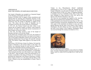 Toland, in his “Miscellaneous Works” (published
APPENDIX III                                                         posthumously in 1747), in Vol. I, page 380, mentions that the
HOW THE GOSPEL OF BARNABAS SURVIVED                                  Gospel of Barnabas was still extant. In Chapter XV he refers to
                                                                     the Glasian Decree of 496 A.D. where “Evangelium Barnabe”
The Gospel of Barnabas was accepted as a Canonical Gospel            is included in the list of forbidden books. Prior to that it had
in the Churches of Alexandria till 325 A.D.                          been forbidden by Pope Innocent in 465 A.D. and by the
Iranaeus (130-200) wrote in support of pure monotheism and           Decree of the Western Churches in 382 A.D.
opposed Paul for injecting into Christianity doctrines of the        The Latin text was translated into English by Mr. And Mrs.
pagan Roman religion and Platonic philosophy. He had quoted          Ragg and was printed at the Clarendon Press in Oxford.
extensively from the Gospel of Barnabas in support of his            It was published by the Oxford University Press in 1907. This
views. This shows that the Gospel of Barnabas was in                 English translation mysteriously disappeared from the market.
circulation in the first and second centuries of Christianity.       Two copies of this translation are known to exist, one in the
In 325 A.D., the Nicene Council was held, where it was               British Museum and the other in the Library of the Congress
ordered that all original Gospels in Hebrew script should be         Washington. The first edition was from a micro-film copy of
destroyed. An Edict was issued that anyone in possession of          the book in the Library of the Congress, Washington, which
these Gospels will be put to death.                                  was received through the courtesy of a friend in U.S.A.
In 383 A.D., the Pope secured a copy of the Gospel of
Barnabas and kept it in his private library.
In the fourth year of Emperor Zeno (478 A.D.), the remains of
Barnabas were discovered and there was found on his breast a
copy of the Gospel of Barnabas written by his own hand. (Acia
Sanctorum Boland Junii Tom II. Pages 422 and 450. Antwerp
1698). The famous Vulgate Bible appears to be based on this
Gospel.
Pope Sixtus (1585-90) had a friend, Fra Marino. He found the
Gospel of Barnabas in the private library of the Pope. Fra
Marino was interested because he had read the writings of
Iranaeus where Barnabas had been profusely quoted.
                                                                     In 496 A.D. the Pope GELASIUS I did not
The Italian manuscript passed through different hands till it
                                                                     allow the reading of the Gospel of Barnabas. It was on the list of Forbidden
reached “a person of great name and authority” in Amsterdam,         books. The name of Muhammad (pbuh) is mentioned in the gospel, and the
“who during his life time was often heard to put a high value        Romans feared his coming with the knowledge that he would end their
to this piece". After his death it came in the possession of J. E.   empire.
Cramer a Councillor of the King of Prussia. In 1713 Cramer
presented this manuscript to the famous connoisseur of books,
Prince Eugene of Savoy. In 1738 along with the library of the
Prince it found its way into Hofbibliothek in Vienna. There it
now rests.


                                                             111     112
 