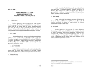 At the time of the Prophet Muhammad’s (pbuh) death, there
CHAPTER 3                                                                were more than 17 thousand (Sahabah)7 followers in his city of
                                                                         Medina. They followed him without any doubt. Each Muslim is
                                                                         given authority over his/her own practice of Islam which gives them
             CULTURAL SITUATIONS
                                                                         a great feeling of personal satisfaction.
              DURING THE LIFE OF
           PROPHET MUHAMMAD (PBUH)                                       5. WRITERS

                                                                                  There were a total of 48 writers/ recorders of the Qur’an
1. LANGUAGE                                                              during the 23 years of Muhammad’s (pbuh) mission. Thousands of
                                                                         Muslims memorized the Qur’an by heart; millions of Muslims
         Prophet Muhammad (pbuh) and his people spoke only the           memorize the Qur’an by heart today.
Arabic language. Prophet Muhammad (pbuh) lived only with one
nation. They all had similar ideas and cultural backgrounds since        6. MISSION
they were all from the tribe of Quraish descendant of Ishmael.
Because of the similarities the Arab people had no problems in
                                                                                  Prophet Muhammad (pbuh) taught his students (Sahabah)
understanding Prophet Muhammad and understanding his teachings.
                                                                         the teachings and the orders of Allah for twenty three years. Before
                                                                         he died, he finished his duties toward his students, in that they fully
2. HISTORY                                                               understood the complete practices and teachings of Islam, so they
                                                                         would be qualified and prepared to spread the Religion all over the
         Throughout history we find traces of Prophet Muhammad’s         World. The questions and the answers raised in his time were for all
(pbuh) ancestors, and also of his own life (63years). He only lived in   nations and all the generations to come.
two places during his lifetime; Makkah for 53 years and Medina for
10 years. This made it simple for his followers to practice his
teachings. They watched and learned from him directly. He also,
personally, guided their actions.

    3. AUTHORITY

       Prophet Muhammad (pbuh) was the leader and judge of his
people and his orders were followed by everyone. Prophet
Muhammad (pbuh) never worked under anyone else’s rule but Allah.

4. FOLLOWERS



                                                                         7
                                                                           Sahabah: the first great followers who accepted Islam and spent most of
                                                                         their lives around the Prophet Muhammad (pbuh).

                                                                 113     114
 