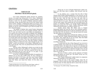 CHAPTER 4
                                                                                    During the 23 years of Prophet Muhammad’s (pbuh) rule,
                                                                          there were only three cases of adultery, three divorces, and one
                   VIRTUES OF                                             robbery.
             PROPHET MUHAMMAD (pbuh)                                                In one adultery case, a woman from the tribe of Bani
                                                                          Ghamid asked Prophet Muhammad(pbuh) to clear her(carry out the
          Even before Muhammad (pbuh) declared his prophetic              penance) of the sin of adultery. He asked her to come back when the
mission, his people had strong proof of his virtues. Muhammad             baby was born. After the baby was born, she came back to
(pbuh) never practiced idol worshipping, committed adultery, drank        Muhammad (pbuh) with the same request. He asked her to go and
Alcohol, or told a lie. The people of Makkah called him truthful,         nurse the baby for two years. After two years she came back again
trustworthy, loving, and they knew that he never lied. People would       with the same request. She insisted that now she should receive the
entrust all their valuables to Muhammad (pbuh) just because of his        penalty of committing adultery, even though Prophet Muhammad
honesty. Even when Muhammad (pbuh) immigrated from Makkah to              (pbuh) kept putting her off. Finally, Prophet Muhammad (pbuh)
Medina, he left his cousin Ali behind to give back the people all of      ordered her desired penalty, according to Islamic Law.
their valued belongings.                                                            Another person Maaz Bin Malik came to Prophet
          `The people of Makkah fully trusted Prophet Muhammad            Muhammad (pbuh) and told him that he had committed adultery.
(pbuh). In 605 A.D at the time of his daughter Fatimah’s birth, he        Prophet Muhammad (pbuh) did not order his punishment right away.
was 35 years old, which was five years before his prophethood. A          He asked him if he was drunk or if he had just kissed the woman.
very special event occurred. The people of Makkah were rebuilding         The man replied no to both question.
the walls of the Kaabah, which had been damaged by a flood. When                    Muhammad (pbuh) also confirmed this adultery case from
they raised the wall and were ready to place the black stone (Al Hajar    his family and tribe. Prophet Muhammad (pbuh) asked if this person
Al Aswad) which came from paradise, each tribe wanted to have the         was insane. They replied that he was not insane. Maaz Bin Malik
honor of putting it in its place. There was a big argument among the      insisted on receiving the penalty for his sin.
tribes which almost led to a civil war. They later reached a common                 Then, Prophet Muhammad (pbuh) passed his judgment
solution. Whoever would be the first to pass through the gate of Al       according to Islamic law.
Suffah,8 would be the arbitrator in this dispute. Muhammad was the                  A woman from the tribe of Bani Maqzoum9 was involved in
first to pass the gate. They were very pleased because they knew they     a stealing incident. The woman was very rich and belonged to a very
could all agree                                                           well known family. Her family did not want her to be punished and
          With his verdict, Muhammad’s solution was to take his robe      tried to hide he in several different ways. When this came to Prophet
and place the black stone in the middle of it. The oldest of each tribe   Muhammad’s (pbuh) attention he ordered he brought to him. He said
would take a part of the robe. Then they would all lift the robe up.      that if his daughter Fatimah had stolen, he would have ordered her
Then Muhammad took the stone and put it in its place. A just              hand to be cut off, too.
solution was found by Muhammad (pbuh).                                              The law of Allah is perfect and the judgment of Prophet
          In the time of Prophet Muhammad (pbuh), the population of       Muhammad (pbuh) was always just. The Islamic society was very
Makkah was no more than 10,000 Arabs. No Jews, Christian, or              fair and good under his rule.
Romans lived there. Of all those, only three men besides Prophet                    After Prophet Muhammad’s (pbuh) death, his companions
Muhammad (pbuh) worshipped Allah alone: Warqa Bin Noufel,                 followed his teachings in every aspect of life.
Omro Bin Nafeel, and Zeyed Bin Nafeel, All the others were                          During the time of the second Calipha, Omar Bin Al
idolaters.                                                                Khathaab, a trial of a thief was held. Omar asked the thief to say that
                                                                          he did not steal. So Omar asked the thief to answer that, he was not
8
 Saffah and Marwah are two points between which Hagar, mother of
                                                                          9
Prophet Ishmael (pbuh), ran to search for help to get the water.              Al Nasai part 3 No (4549) Al Bani: Narrated by Aisha.

                                                                   115    116
 