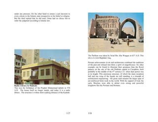 under any pressure. On the other hand to ensure a just decision to
every citizen in the Islamic state irrespective to his belief or religion.
But the thief replied that he did steal. Omar had no choice but to
order the judgment according to Islamic law.




                                                                             The Parthian was taken by Sa'ad Bin Abu Waqqas in 637 A.D. This
                                                                             site is in west Baghdad, Iraq.

                                                                             Persian achievements in art and architecture combined the traditions
                                                                             of the past and infused into them a spirit of magnificence. No other
                                                                             example can be found to illustrate their greatness than the Royal
                                                                             palaces on the site of the old Parthian capital at Ctesiphon, built
                                                                             probably in the middle of the 6th century C.E. when their power was
                                                                             at its height. This enormous structure, of which the main reception
                                                                             hall and one wing of the façade are still standing, is a triumph of
                                                                             architectural engineering – the great vault remains the larges span of
                                                                             un-reinforced brick work in the world. With the support of God, the
                                                                             early Muslims were able to defeat even strong and powerful
Radio Library in Makkah:                                                     kingdoms like the Persians and Romans.
This was the birthplace of the Prophet Muhammad (pbuh) in 570
A.D. The house itself no longer stands, and today it is a radio
library. The structure is within short walking distance of the Kaabah.




                                                                     117     118
 