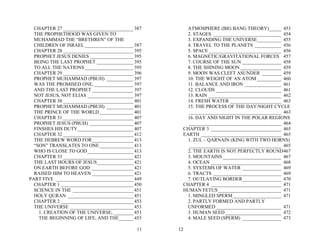 CHAPTER 27 _____________________________ 387       ATMOSPHERE (BIG BANG THEORY)_____ 453
  THE PROPHETHOOD WAS GIVEN TO                       2. STAGES ____________________________ 454
  MUHAMMAD THE “BRETHREN” OF THE                     3. EXPANDING THE UNIVERSE__________ 455
  CHILDREN OF ISRAEL ____________________ 387        4. TRAVEL TO THE PLANETS ___________ 456
  CHAPTER 28 _____________________________ 395       5. SPACE ______________________________ 456
  PROPHET JESUS DENIES __________________ 395        6. MAGNETIC/GRAVITATIONAL FORCES 457
  BEING THE LAST PROPHET _______________ 395         7. COURSE OF THE SUN ________________ 458
  TO ALL THE NATIONS ____________________ 395        8. THE SHINING MOON _________________ 459
  CHAPTER 29 _____________________________ 396       9. MOON WAS CLEFT ASUNDER ________ 459
  PROPHET MUHAMMAD (PBUH) ___________ 397            10. THE WEIGHT OF AN ATOM __________ 460
  WAS THE PROMISED ONE, ________________ 397         11. BALANCE AND IRON _______________ 461
  AND THE LAST PROPHET _________________ 397         12. CLOUDS ___________________________ 461
  NOT JESUS, NOT ELIAS ___________________ 397       13. RAIN ______________________________ 462
  CHAPTER 30 _____________________________ 401       14. FRESH WATER _____________________ 463
  PROPHET MUHAMMAD (PBUH) ___________ 401            15. THE PROCESS OF THE DAY/NIGHT CYCLE
  THE PRINCE OF THE WORLD ______________ 401         ______________________________________ 463
  CHAPTER 31 _____________________________ 407       16. DAY AND NIGHT IN THE POLAR REGIONS
  PROPHET JESUS (PBUH) __________________ 407        ______________________________________ 464
  FINSHES HIS DUTY_______________________ 407      CHAPTER 3 _____________________________ 465
  CHAPTER 32 _____________________________ 412     EARTH _________________________________ 465
  THE HEBREW WORD FOR_________________ 413           1. ZUL – QARNAIN (KING WITH TWO HORNS)
  “SON” TRANSLATES TO ONE______________ 413          ______________________________________ 465
  WHO IS CLOSE TO GOD___________________ 413         2. THE EARTH IS NOT PERFECTLY ROUND467
  CHAPTER 33 _____________________________ 421       3. MOUNTAINS ________________________ 467
  THE LAST HOURS OF JESUS_______________ 421         4. OCEAN _____________________________ 468
  ON EARTH BEFORE GOD _________________ 421          5. SYSTEMS OF WATER ________________ 469
  RAISED HIM TO HEAVEN _________________ 421         6. TRACTS ____________________________ 469
PART FIVE ________________________________ 449       7. OUTLAYING BORDER________________ 470
  CHAPTER 1 ______________________________ 450     CHAPTER 4 _____________________________ 471
  SCIENCE IN THE _________________________ 451     HUMAN FETUS __________________________ 471
  HOLY QURAN ___________________________ 451         1. MINGLED SPERM____________________ 471
  CHAPTER 2 ______________________________ 453       2. PARTLY FORMED AND PARTLY
  THE UNIVERSE __________________________ 453        UNFORMED ___________________________ 471
    1. CREATION OF THE UNIVERSE, ________ 453        3. HUMAN SEED _______________________ 472
    THE BEGINNING OF LIFE, AND THE______ 453         4. MALE SEED (SPERM) ________________ 473

                                            11   12
 