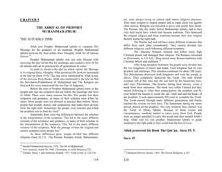 CHAPTER 5                                                                 etc. were always trying to control each others religious practices.
                                                                          They used religion to exploit people and to make them rise against
                                                                          other nations. Religion was distorted to prove and justify their deeds.
              THE ARRIVAL OF PROPHET                                      The Persian, like the Arabs before Muhammad (pbuh), had to face
                MUHAMMAD (PBUH)                                           very hard social laws, which later became traditions. This destroyed
                                                                          the original religion and these traditions became their new religion
THE SUITABLE TIME                                                         thereby losing the right path.
                                                                                    The Hindus had and still have many different scriptures that
          Allah sent Prophet Muhammad (pbuh) to complete His              differ from each other considerably. They remain divided into
Message for the guidance of all mankind. Prophet Muhammad                 different religions, each following different scriptures.
(pbuh) received the final orders from Almighty Allah for all nations                The Atheistic Romans tortured and killed many high
forever.10                                                                Christian priests and damaged their religion. The Romans converted
          Prophet Muhammad (pbuh) was not only blessed with               to Christianity in 315 A.D. They mixed many Roman traditions with
receiving the Qur’an but that his teachings and conducts were fit for     Christian beliefs and traditions.13
all nations and can be practiced by all generations to come.                        After King (prophet) Solomon, his people were divided into
          In order to preserve the Qur’an which carries the Message       the two kingdoms of Israel and Judah. Each kingdom had its own
in its original form, Almighty Allah protected His book as mentioned      prophets and teachings. This situation continued for about 200 years.
in the Qur’an (Sura 15:9). This was never mentioned by Allah in any       The Babylonians destroyed both kingdoms and took the people as
of the previous Holy Books. Allah also mentioned in the Qur’an that       slaves. They completely destroyed the Torah. The only Jewish
the Revelation,Prophethood of Muhammad and The Religion are               scripture left at that time was the one held by the Samaritan Jews,
final,and for every nation,until the last Day of Judgment.                who were Palestinians. The Israelis, during their slavery, wrote a
          Before the time of Prophet Muhammad (pbuh) many of the          book from their memories. The book was called Talmud and they
people who had the scriptures did not follow the teachings and laws       started following it. After their emancipation, the prophets sent by
of Allah. There were many reasons for this. The people lost their         God helped the Israelis to recall the old Torah and add the books of
scriptures and guidance, as many of their scholars were killed by         the prophets. It took approximately 950 years to complete the Torah.
rulers. Most people were not allowed to practice their beliefs. Many      The Torah passed through many different generations and finally
people had worldly desires and temptations that made them deviate         reached the version we now have. The Samaritans during the entire
from the right path. Sometimes the people even tortured and killed        period, denied all the prophets. The only scripture they claimed was
the prophets sent to them by God.11                                       the Torah of Moses (pbuh). Because of these events and
          Sometimes there were big differences between the scholars       circumstances, mankind started to move away from God. People
in the interpretation of the scriptures. This led to the many different   were no longer qualified to carry His words and they needed Allah’s
versions of the scriptures and guidance, as many of their scholars in     help. Allah sent his last prophet, Muhammad (pbuh) to guide
the interpretation of the scriptures. This led to the many different      mankind to the right path so they could lead the best of lives.
versions of the scriptures. With the passage of time the original and
correct scriptures were mostly lost.12                                    Allah protected his Book The Qur’an. Sura 15: 9.
          As these differences grew, people divided into different
religions (Sura 22:17). The Persian, Romans, Greek, Babylonians,          Sura 15
10
   Haykail Muhammad Husyen, 1976. The life of Muhammad.
11
   Van Leeuwen, Arend Th. 1964. Christianity in world History p.226
12                                                                        13
   Forman, Henry J. and Gammon, Roland. 1937. Truth is One, p. 122-136.        Champion Selwyn Gurney, 1945. The Eleven Religions, p.142

                                                                    119   120
 
