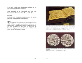 9. We have, without doubt, sent down the Message; and We
will assuredly guard it (from corruption).

Allah mentioned in the Qur’an that it is The Final
Revelation to all mankind. Sura 25: 1, Sura 7: 158.

Sura 25
1. Blessed is He who sent down the criterion to His servant,
that it may be an admonition to all creatures;-

Sura 7
158. Say: "O men! I am sent unto you all, as the Messenger of
Allah, to Whom belongeth the dominion of the heavens and
the earth: there is no god but He: it is He That giveth both life   The open Book shown above is the oldest copy of the Qur’an. It belonged to
and death. So believe in Allah and His Messenger, the               Calipha Othman Bin Afan, the third Governor of Islamic State 646 A.D., and
Unlettered Prophet, who believeth in Allah and His words:           still exists in Istanbul (Turkey) today. The pages are made from deer skin.
follow him that (so) ye may be guided."                             The blood stain of Calipha Othman is also found in this Qur’an.




                                                                    The obverse and reverse of the gold coin of the Mughal Emperor Shah Jahan
                                                                    1628-1655.
                                                                    The Mohar was minted at Akbarabud (Agra) in 1054 A.H.




                                                            121     122
 