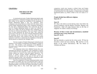 CHAPTER 6                                                                 companions would never hesitate to defend Islam and Prophet
                                                                          Muhammad (pbuh) and fight for them. They even went to the extent
                                                                          of sacrificing their lives and properties to defend Islam and Prophet
                     THE ROLE OF THE                                      Muhammad (pbuh), (e.g. Battle of Badr in 624 A.D. Isaiah 21:13-
                       COMPANIONS                                         17).

                                                                          People divided into different religions
         As mentioned previously, Prophet Muhammad (pbuh) made            Sura 22: 17
great contributions to mankind by bringing Islam and the Qur’an for
their welfare. In this regard, the contribution of the companions of
Prophet Muhammad (pbuh) is also very significant. These                   Sura 22
companions were strong followers of Islam and were almost always          17. Those who believe (in the Qur'an), those who follow the
around Prophet Muhammad (pbuh). These companions belonged to              Jewish (scriptures), and the Sabians, Christians, Magians, and
the same tribe as Muhammad (pbuh). They would obey the orders             Polytheists,- Allah will judge between them on the Day of
given by Prophet Muhammad (pbuh) no matter how difficult an               Judgment: for Allah is witness of all things.
order was to fulfill. The Qur’an mentions these companions as the
best that ever followed the prophets. There were around 12,000 and
most of them memorized the Qur’an by heart. They valued the               Because of these events and circumstances, mankind
preservation of the Qur’an, the order of Prophet Muhammad (pbuh),         started to move away from God.
his preaching and his own history more than their own lives,              Sura 87: 16-19.
properties and moneys. They wanted to make sure that the coming
generation would have no doubt about the truthfulness of the Qur’an
                                                                          Sura 87
and the practice as ordered by the Almighty Allah.
                                                                          16. Day (behold), ye prefer the life of this world; 17. But the
          The best example of Prophet Muhammad’s brotherhood and          Hereafter is better and more enduring. 18. And this is in the
obedience is the incident of immigration from Makkah to medina in         Books of the earliest (Revelation),- 19. The Books of
622 A.D. This incident is also mentioned in the Bible(this is             Abraham and Moses.
discussed in part 4, Isaiah 42, Deut 33:2,Habakkuk 3:1-17, Isaiah 60,
Isaiah 21: 13-17).
          The companions had to leave Makkah because they were
mistreated and abused by the Makkans. They immigrated to medina
and left behind all their properties, wealth, and goods and entered
medina without any means to feed and support themselves. The
people of medina accepted Prophet Muhammad’s request to
fraternize with one another for the sake of God and to bind
themselves together in pairs. They welcomed the companions to their
homes and shared their possessions with them.
          Since the companions of Prophet Muhammad (pbuh) valued
their religion very highly, they were very particular about it and were
not ready to listen to anything derogatory about Islam and Prophet
Muhammad (pbuh). Even if their own fathers and brothers would say
negative things about it, they would fight against them. The

                                                                  123     124
 