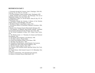 REFERENCES PART 2

1. Christianity through the Centuries. Earle E. Metchgan. 1954-1981.
Cairns pp. 75, 131, 159, 171, 175, 494.
2. Ten Great Religions. James Freeman Clarke. Washington 1899.
3. Bodley, Ronald Victor Courtenay, The Messenger, The Life of
Muhammad, Garden City, New York, 1946.
4. Muhammad A Mercy To All the Nations, Jairaz B. Hoy, 937, 46
Gread Russel Street.
5. Christianity through the Centuries: A History of the Christian
Church, Earle E. Cairns Metchgan, 1954-1982.
6. The Book of Popes, Louise Ropes Loomis, 1916.
7. The Horizon History of Christianity, Marshal B. Davidson, 1964,
New York.
8. History of the Christian Church, Philip Schaff, Michigan 1953.
9. The Religions of Mankind, Hans-Joachim Schoeps, Translated
from German by Richard and Claru Winston, New York, 1966.
10. The Jewish Foundation of Islam, 1967, Charles Cutler Torrey,
p.84.
11. The Muslim Creed, A. J. Wensinck, Its Genesis and Historical
Development, 1965.
12. The Worlds Great Scriptures, Lewis Browne, 1946.
13. The Bible as History, Werner Keller.
14. Concise Encyclopedia of Islam, Cryril Glasse, 1989.
15. The Popes, Eric John, M.A., 1964.
16. Chistianity in World History, Arend Theodore Van Leeuwen.
17. Abraham Was Their Father, Warren Matthews, 1981.
18. The First Crusade, August C. Krey, 1958.
19. A History of the Christian Church, Qual Ben Nelson, New York,
1958-1933.
20. Church History, Sixth General Council, D. D. Milomahan, New
York, 1955.
21. History of Christianity, 1975, Kenneth Scott Latourette.
22. History of Christian Church, Philip Schaff, 1953.




                                                               125     126
 