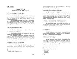 CHAPTER 1                                                                empires joined the Islamic state. This happened in 638 A. D. (during
                                                                         the period of the second Calipha Omar).16
                    PROPHECIES OF
               PROPHET MUHAMMAD (pbuh)                                   4. JEWISH CONTROL OF PALESTINE

                                                                                  The Muslims and Jews will fight against each other. The
1. OPEN ISTANBUL AND ROME                                                Muslims will be on the Eastern side and the Jews will be on the
                                                                         Western side of the Jordan River. We know that the Jewish people
         Prophet Muhammad predicted that the Muslims would open          captured Palestine and fought against the Arabs. The prophecy in this
two cities, Istanbul and Rome. His companions asked him which one        verse has been fulfilled through the support of the Israeli State by
would be opened first, he replied Istanbul (present city of              America, Europe and Russia.17
Constantinople in Turkey).
         The Muslims opened Istanbul in 1453 A. D. after fighting
for 55 days. The leader of the Muslims was Muhammad Al Fateh.
                                                                         5. PEOPLE PREFER DOGS OVER CHILDREN
This ended the powerful empire of Rome. There were two major
sects of Christianity: One is based in Rome and the other in                      He predicted that in the future people will care more for
Istanbul.14                                                              dogs than their children. Today we find couples who do not want to
                                                                         have children and instead prefer to have dogs.18
2. MONGOLS AND TARTARS

          The Muslims will fight two tribes. The first tribe has face    6. OPEN SEX
like the hammer (the Mongolians).
                                                                                 Prophet Muhammad (pbuh) predicted that a time will come
         The second tribe wears furs and has small eyes [the Tartars     when people will have open sex in the streets and other public places.
(Taimur Lung and Genghis Khan)].15                                       We see this in the theater, university campuses.19
         Both predictions occurred when these tribes destroyed the
established Islamic state and captured the territories, except for the   7. INTEREST (BANKS)
Arabian Peninsula. But after a few years, they accepted Islam. There
are about 90,000.000 Muslims in China and around 80,000,000
Muslims in the former Republic of Soviet Union.                                    Prophet Muhammad (pbuh) predicted that a time will come
                                                                         when people everywhere will use interest all over the world and
                                                                         nobody will be able to escape it. Europe and America were against
3. END OF CAESAR AND QISRA                                               interest until the start of the 19th century when the Vatican started
                                                                         using interest, and then others accepted it.20
          Prophet Muhammad (pbuh) said to Caesar and Qisra that
after their death there will be no more Caesar and Qisra. And these
                                                                         16
                                                                            Saheh Muslim Sign of the last days.
                                                                         17
                                                                            Saheh Muslim
14
     Saheeh Muslim.                                                      18
                                                                            Saheh Muslim
15                                                                       19
     Albany (Al Jameh Al Saqir Part 2 #7426                                 By Ahmed.
                                                                         20
                                                                            By Al Bazzar

                                                                 129     130
 