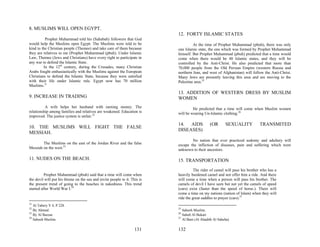 8. MUSLIMS WILL OPEN EGYPT.
                                                                            12. FORTY ISLAMIC STATES
          Prophet Muhammad told his (Sahabah) followers that God
would help the Muslims open Egypt. The Muslims were told to be                       At the time of Prophet Muhammad (pbuh), there was only
kind to the Christian people (Themee) and take care of them because         one Islamic state, the one which was formed by Prophet Muhammad
they are relatives to me (Prophet Muhammad (pbuh). Under Islamic            himself. But Prophet Muhammad (pbuh) predicted that a time would
Law, Themee (Jews and Christians) have every right to participate in        come when there would be 40 Islamic states, and they will be
any war to defend the Islamic State.                                        controlled by the Anti-Christ. He also predicted that more than
         In the 12th century, during the Crusades, many Christian           70,000 people from the Old Persian Empire (western Russia and
Arabs fought enthusiastically with the Muslims against the European         northern Iran, and west of Afghanistan) will follow the Anti-Christ.
Christians to defend the Islamic State, because they were satisfied         Many Jews are presently leaving this area and are moving to the
with their life under Islamic rule. Egypt now has 70 million                Palestine area.25
Muslims.21
                                                                            13. ADDITION OF WESTERN DRESS BY MUSLIM
9. INCREASE IN TRADING                                                      WOMEN
          A wife helps her husband with earning money. The                           He predicted that a time will come when Muslim women
relationship among families and relatives are weakened. Education is        will be wearing Un-Islamic clothing.26
improved. The justice system is unfair.22

                                                                            14. AIDS            (OR       SEXUALITY          TRANSMITED
10. THE MUSLIMS WILL FIGHT THE FALSE
                                                                            DISEASES)
MESSIAH.
                                                                                    No nation that ever practiced sodomy and adultery will
        The Muslims on the east of the Jordan River and the false           escape the infliction of diseases, pain and suffering which were
Messiah on the west.23                                                      unknown to their ancestors.

11. NUDES ON THE BEACH.                                                     15. TRANSPORTATION
                                                                                      The rider of camel will pass his brother who has a
          Prophet Muhammad (pbuh) said that a time will come when           heavily burdened camel and not offer him a ride. And there
the devil will put his throne on the sea and invite people to it. This is   will come a time when a person will pass his brother. The
the present trend of going to the beaches in nakedness. This trend          camels of devil I have seen but not yet the camels of speed
started after World War I.24                                                (cars) exist (faster than the speed of horse.). There will
                                                                            come a time on my nations (nation of Islam) when they will
                                                                            ride the great saddles to prayer (cars).27
21
   Al Tabery V 4, P 228.
22                                                                          25
   By Ahmed.                                                                   Saheeh Muslim.
23                                                                          26
   By Al Bazzar.                                                               Saheh Al Bukari
24                                                                          27
   Saheeh Muslim.                                                              Al Bani (Al Ahadith Al Saheha)

                                                                    131     132
 