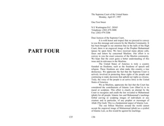 The Supreme Court of the United States
                         Monday, April 07, 1997

                  One First Street

                  N E Washington D.C. 20543
                  Telephone: (202) 479-3000
                  Fax: (202) 479-3206

                  Dear Justices of the Supreme Court,
                           It is with honor and respect that we proceed to convey
                  to you this message and concern by the Muslim Community. It
                  has been brought to our attention that in the halls of the High
                  Court, there is an engraved image of the Prophet Muhammad
PART FOUR         (peace be upon him). We have received many phone calls,
                  faxes and letters by concerned Muslims. Our effort is to
                  convey to you the exact concerns of the Muslim community.
                  We hope that the court gains a better understanding of this
                  issue and its relevance to the Muslims.
                           The United States of America is truly a country
                  founded on freedoms, such as the freedoms of speech and
                  religion. These freedoms are what make this country a true
                  democracy. We appreciate the fact that the Supreme Court is
                  actively involved in protecting these rights of the people and
                  continuing to make decisions that uphold our rights as citizens.
                  Truly, the voice of the people is an active force in the United
                  States of America.
                           We as Muslims, appreciate the fact that the Court has
                  considered the contributions of Islamic Law (Shari’a) in its
                  mural or sculpture. This effort is clearly an attempt by the
                  Court to recognize and credit the law revealed to Muhammad
                  (pbuh) for all people. Islamic law and Muhammad’s teachings
                  forbid carving or sculpting images of individuals or any
                  creature and in particular, of any prophet or messenger of
                  Allah (The God). This is a fundamental aspect of Islamic Law.
                           The one billion Muslims around the world cannot
                  accept the engraved image of Muhammad (pbuh) as a symbol
                  of Islamic Law, as this would be against his teachings.

            135   136
 
