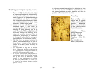 In conclusion, we hope that the court will appreciate our voice
The following are several points supporting our view:            and the voices of many other Islamic organizations and our
                                                                 true intention regarding this issue. Thank you very much for
    1. Because the High Court has chosen to display              your time and consideration in this matter.
       the Islamic Law among the greatest laws of
       humanity; to be just, the court cannot use the                                                Yours Truly,
       image or engraving of Muhammad (pbuh) to
       represent Islamic Law (the law revealed to                                                    Kais al-Kalby, Former
       him). As we have mentioned before, Islamic                                                    Lawyer and the Founder
       Law is strictly against the use of any image,                                                 of the American Muslim
       engraving or sculpture of any person.                                                         Cultural      Association.
    2. In order for the court to be fair and just with                                               Emad J. Meerza, President
       Muhammad (pbuh), it must honor his                                                            of the American Muslim
       teachings regarding the law he conveyed by                                                    Cultural Association.
       removing the image depicting him in the
       mural. The prophet Muhammad (pbuh) would                                                      American           Muslim
       never allow himself to be portrayed in any                                                    Cultural Association
       image or to be exalted in anyway. Thus, his                                                   P. O. Box 901412
       followers (i.e., the Muslims) are following in                                                Palmdale, CA 93550
       his footsteps by asking that his teachings be                                                 Telephone: (805) 538-
       respected and that the engraving be removed.                                                  9762
    3. The High Court has always maintained its                                                      Fax: (805) 266-0450
       justness, fairness and honour and the court has                                               Email:Ejhim@aol.com
       always been a protector of the rights and
       feelings of all ethnic groups, including the
       Muslims.
    4. It is impossible for any artist to properly
       depict Muhammad (pbuh), considering that
       not a single portrait of him exist, even with his
       one billion followers around the world.
    5. An accurate representation of the Islamic law
       is symbolized best by the Holy Qur’an rather
       than by the image of Muhammad (pbuh)
       himself. We hope that the court will consider
       the Holy Qur’an the symbol for Islamic Law
       (A picture of an opened Qur’an, revealing
       Qur’anic verses).


                                                           137   138
 