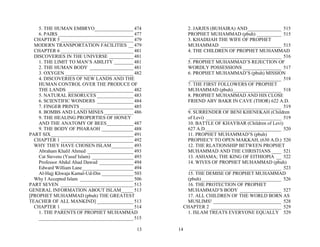 5. THE HUMAN EMBRYO________________ 474              2. JARJES (BUHAIRA) AND______________ 515
    6. PAIRS _______________________________ 477         PROPHET MUHAMMAD (pbuh) __________ 515
  CHAPTER 5 ______________________________ 479           3. KHADIJAH THE WIFE OF PROPHET
  MODERN TRANSPORTATION FACILITIES __ 479                MUHAMMAD _________________________ 515
  CHAPTER 6 ______________________________ 481           4. THE CHILDREN OF PROPHET MUHAMMAD
  DISCOVERIES IN THE UNIVERSE __________ 481              ______________________________________ 516
    1. THE LIMIT TO MAN’S ABILITY ________ 481           5. PROPHET MUHAMMAD’S REJECTION OF
    2. THE HUMAN BODY __________________ 481             WORDLY POSSESSIONS ________________ 517
    3. OXYGEN ____________________________ 482           6. PROPHET MUHAMMAD’S (pbuh) MISSION
    4. DISCOVERIES OF NEW LANDS AND THE                   ______________________________________ 518
    HUMAN CONTROL OVER THE PRODUCE OF                    7. THE FIRST FOLLOWERS OF PROPHET
    THE LANDS ___________________________ 482            MUHAMMAD (pbuh)____________________ 518
    5. NATURAL RESORUCES _______________ 483             8. PROPHET MUHAMMAD AND HIS CLOSE
    6. SCIENTIFIC WONDERS _______________ 484            FRIEND ABY BAKR IN CAVE (THOR) 622 A.D.
    7. FINGER PRINTS ______________________ 485           ______________________________________ 519
    8. BOMBS AND LAND MINES ____________ 486             9. SURRENDER OF BENI KHENEKAH (Children
    9. THE HEALING PROPERTIES OF HONEY                   of Levi) _______________________________ 519
    AND THE ANATOMY OF BEES___________ 487               10. BATTLE OF KHAYBAR (Children of Levi)
    9. THE BODY OF PHARAOH _____________ 488             627 A.D._______________________________ 520
PART SIX__________________________________ 491           11. PROPHET MUHAMMAD’S (pbuh)
  CHAPTER 1 ______________________________ 492           PROPHECY TO OPEN MAKKAH, (630 A.D.) 520
  WHY THEY HAVE CHOSEN ISLAM_________ 493                12. THE RLATIONSHIP BETWEEN PROPHET
    Abraham Khalil Ahmed ___________________ 493         MUHAMMAD AND THE CHRISTIANS ____ 521
    Cat Stevens (Yusuf Islam) _________________ 493      13. ASHAMA; THE KING OF EITHIOPIA __ 522
    Professor Abdul Ahad Dawud ______________ 494        14. WIVES OF PROPHET MUHAMMAD (pbuh)
    Edward William Lane _____________________ 494         ______________________________________ 523
    Al-Hajj Khwaja Kamal-Ud-Din _____________ 503        15. THE DEMISE OF PROPHET MUHAMMAD
  Why I Accepted Islam ______________________ 506        (pbuh)_________________________________ 526
PART SEVEN ______________________________ 513            16. THE PROTECTION OF PROPHET
GENERAL INFORMATION ABOUT ISLAM_____ 513                 MUHAMMAD’S BODY _________________ 527
[PROPHET MUHAMMAD (pbuh) THE GREATEST                    17. ALL CHILDREN OF THE WORLD BORN AS
TEACHER OF ALL MANKIND] _______________ 513              MUSLIMS! ____________________________ 528
  CHAPTER 1 ______________________________ 514          CHAPTER 2 _____________________________ 529
    1. THE PARENTS OF PROPHET MUHAMMAD                   1. ISLAM TREATS EVERYONE EQUALLY 529
    _______________________________________ 515

                                                13    14
 