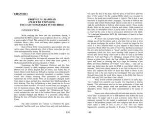 CHAPTER 1                                                                 was upon the face of the deep. And the spirit, of God move upon the
                                                                          face of the waters.” In the original Bible which was revealed in
                                                                          Hebrew, the word was (wind) instead of (Spirit). That is how it was
             PROPHET MUHAMMAD                                             translated to English and other Languages. The word in Hebrew was
             (PEACE BE UPON HIM)                                          revealed and written (Riah) which means (wind) and it is still there.
       THE LAST MESSENGER IN THE BIBLE                                    And the word (Rooh) in Hebrew which means (spirit). Those words
                                                                          (Rooh, Riah) are the same in Hebrew and Arabic. Allah created for
         INTRODUCTION                                                     the Earth, its atmosphere which is partly made of wind. This is what
                                                                          is meant in the verse, it has no connection whatsoever with Spirit.
                                                                          The water and atmosphere fulfill the requirement of man to be later
          While studying the Bible and the revelations therein, I         created on Earth.
realized that the Bible contains many prophecies about the coming of                We know that a prophet (any prophet) was not allowed to
a great prophet of God. The coming of this prophet is mentioned by        change any of the Revelation sent to him from God, so how is it for
Abraham, Moses, John, Jesus and many other prophets (peace be             any person to change the word of Allah; it would no longer be His
upon them) in the Bible.                                                  word. It is the Christian belief to give support to their claim that
          Most of these Bible verses mention a great prophet who has      Jesus was “Rooh Allah” the spirit of God. They did that to counteract
yet to come. I have selected only a few of those verses that are very     the Jews who did not believe in “Spirit” and they tried to reduce the
clear and supported by history for discussion.                            importance which the Jews were teaching with respect to Jacob
          To discuss all the related material in the Bible would be too   (Israel) and David being called sons or close to God in the Bible
lengthy and beyond the scope of this book.                                (Exodus 4:22 and Psalm 2:7). Christians instead of two had the
          It is expected that the material presented here will clearly    chance to claim three Gods; the God (Allah) the creator, the Holy
show that this prophet, who was to come after Jesus (pbuh), is            Spirit and, Jesus. In claiming this; they forget the contents of the
Muhammad (pbuh) the promised prophet of Allah.                            Bible elsewhere (Matthew 23:9 where Jesus states…” and call no
          Translating the Old Testament (Hebrew) and the New              man your father upon the earth: for ONE is your father which is in
Testament (Greek) to other languages presents many difficulties.          heavens.” Here Jesus clearly means he is not God, or the son of God.
Hebrew has 24 letters, English has 26 letters, and Arabic has 28          Islam also supports the belief of Jesus that Allah is above in the
letters. Many words that were difficult to translate were either poorly   Heavens and is the only God to be worshipped. This also clarified
translated, not translated, incorrectly translated, or omitted. Certain   through Jesus what the word father means in the Bible that there is
words also change meaning from generation to generation.                  ONE and only ONE (not three) God (Allah).
Sometimes the writers of the Bible (or its chapters) changed words                  Many Jewish scholars converted to Islam in its early days.
from place to place and put them anywhere they fitted according to        They worked very sincerely and became very important in Islamic
their thinking. This, they did thinking in their minds that the former    history. This information was lost to later generations of Jews and
writers had made mistakes. Historical records were also changed or        Christians. Often, people were not mentioned by name but in
lost for numerous reasons. The loss of historical facts and places has    descriptive terms. These are often misinterpreted to be names or
also been considerable. For example: the “Wilderness of Paran”            facts.
which included the west part of the Arabian Desert and Sinai. This                  Nouns were often confused with verbs and adverbs, like the
area included Makkah and Medina. It is presently called Hejaz.            word “Dan” in Genesis 49:16. In both Hebrew and Arabic the word
During the time of Prophet Muhammad (pbuh) the area was called            Dan means “to judge” and it is not a person's name. But a very
Faran.                                                                    important concept for the reader to understand is that during the
                                                                          times of the prophets, people who were religious and devout were
          The other examples are: Genesis 1:2 mentions the spirit,        often called a child of God or son of God. This was meant
stating that “and the earth was without form and void; and darkness       figuratively, certainly not literally. In Exodus 7:1 God tells Moses

                                                                  139     140
 