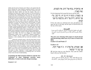 (pbuh), that the power God has given Moses is far greater than the
power Pharaoh has. Since Pharaoh considered himself a God, then                ,‫א בּ ֵאשׁית, בּ ָא ֱלֹ ִים, ֵת ַשּׁמִם‬
                                                                                 ‫ְר ִ ָר א ה א ה ָ ַי‬
Moses would be a God over Pharaoh. The Jews would never have
thought that Moses (pbuh) was God the Creator. This was a                                               . ‫ְ ֵת ָאָ ֶץ‬
                                                                                                           ‫וא ה ר‬
description for Moses only. Again in Exodus 4:22 God tells Moses to      1 In the beginning God created the heaven and the earth.
tell Pharaoh that if Pharaoh kills God’s first born son, Israel (the
people), then God will kill Pharaoh’s first born son. The Jews never      -‫ב ְ ָאָ ֶץ, הְ ָה תֹהוּ ָבֹהוּ, ְחֹשׁך, ַל‬
                                                                            ‫ו ְֶ ע‬        ‫ו‬       ‫וה ר ָ י ת‬
thought that Jacob was literally the son of God. They understood that
the meaning of certain words fit with the context of the conversation.     ‫פֵּי ְהוֹם; ְרוּח ֱלֹ ִים, מרח ֶת ַל-פֵּי‬
                                                                            ‫ו ַ א ה ְ ַ ֶ פ ע ְנ‬            ‫ְנ ת‬
Before the coming of Islam, many Arab countries were under
Christian rule. The area south of Iraq was controlled by Persia. The                                      . ‫המִּם‬
                                                                                                              ‫ַ ָי‬
population of Yemen was mostly Jewish, and the people of Arabia          2 Now the earth was unformed and void, and darkness was
were idol worshippers. All of these areas eventually converted to
                                                                         upon the face of the deep; and the spirit of God hovered over
Islam. Christians living outside these areas, especially after the
Crusades, would not understand verses in the Bible that were related     the face of the waters.
to Islam, Prophet Muhammad (pbuh), or Arabia. Many of the maps
included in the Bible include many misconceptions of place and                                     (2) 1 ‫اﻟﺘﻜﻮﻳﻦ‬
people which originated from Jewish and Christian interpretations.        ‫1(ﻓ ﻲ اﻟﺒ ﺪء ﺧﻠ ﻖ اﷲ اﻟﺴ ﻤﻮات واﻷرض. 2( وآﺎﻧ ﺖ اﻷرض ﺧﺮﺑ ﺔ‬
Two improper translations relating to Prophet Muhammad (pbuh) are         ‫وﺧﺎﻟﻴﺔ وﻋﻠﻰ وﺟﻪ اﻟﻘﻤﺮ ﻇﻠﻤ ﺔ وروح اﷲ )ورﻳ ﺎح اﷲ( ﻳ ﺮف ﻋﻠ ﻰ وﺟ ﻪ‬
found in the Bible. The first is in Haggai 2:7, where Prophet
Muhammad’s (pbuh) name is mentioned. Mahmad Hamdduit is
                                                                          .‫اﻟﻤﻴﺎﻩ‬
found in Hebrew, but no English word can be properly used.
Therefore, a close sounding word was used and translated to mean         The Jews were showing with respect to Jacob (Israel)
“desire.”                                                                and David being called sons of (or close to God) in the
          During the sixteenth century, when the King James Version      Bible
of the Bible was written, the translators were fully aware of the name
Mahmad. But they were not ready to accept that prophet Muhammad          Exodus 4:22 and Psalm 2:7
(pbuh) was this Great Messenger of God and so they decided to
change his name to the word “Desire”. Even in Arabic, they still used    Exodus 4: 22
the word (Desire) in their translations. Such a mistake happened in
Isaiah 21:13 where a word was translated to mean “inspiration. “The         ,‫כב ְאָמרתּ, ֶל-פּ ְעֹה: כֹּה אָ ַר ְהָה‬
                                                                              ‫מ י ו‬            ‫ו ַ ְ ָ א ַר‬
Bible is full of such errors of translation done from time to time and
from place to place. Therefore, I would suggest that the reader                                . ‫בִּי ְכֹ ִי ִשׂר ֵל‬
                                                                                                  ‫ְנ ב ר י ְ ָא‬
carefully examine the difficulties in translating and to not discard     22 And thou shalt say unto Pharaoh: Thus saith the LORD:
certain verses for lack of understanding.                                Israel is My son, My first-born.

Translating the Old Testament (Hebrew) and the New                                                 (22 ، 19 ، 16) 4 ‫ﺧﺮوج‬
Testament to other languages presents many                                .‫61( وهﻮ ﻳﻜﻠ ﻢ اﻟﺸ ﻌﺐ ﻋﻨ ﻚ ، وه ﻮ ﻳﻜ ﻮن ﻟ ﻚ ﻓﻤ ﺎ وأﻧ ﺖ ﺗﻜ ﻮن ﻟ ﻪ إﻟﻬ ﺎ‬
                                                                           ً ُ                   ً
difficulties. Certain words also change meanings.                         ‫91( وﻗﺎل اﻟﺮب ﻟﻤﻮﺳﻰ ﻓﻲ ﻣﺪﻳﺎن اذهﺐ ارﺟﻊ إﻟﻰ ﻣﺼﺮ ، ﻷﻧﻪ ﻗﺪ ﻣﺎت‬

Genesis 1: 1,2

                                                                 141     142
 
