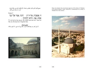 ‫ﺟﻤﻴﻊ اﻟﻘﻮم اﻟﺬﻳﻦ آ ﺎﻧﻮا ﻳﻄﻠﺒ ﻮن ﻧﻔﺴ ﻚ. 22( ﻓﺘﻘ ﻮل ﻟﻔﺮﻋ ﻮن هﻜ ﺬا ﻳﻘ ﻮل‬   These two pictures (one on previous page) are of the shrine of Abraham,
                                                                         Urfa (ancient Edessa), Turkey. Believed to commemorate the casting of
 .‫اﻟﺮب. إﺳﺮاﺋﻴﻞ اﺑﻨﻲ اﻟﺒﻜﺮ‬                                               Abraham into a fiery furnace.

Psalm 2
 ‫ז אספּ ָה, ֶל-חֹק: ְהָה, אָ ַר א ַי בִּי‬
  ‫י ו מ ֵל ְנ‬                  ‫ֲ ַ ְר א‬
                  . ‫אַ ָה--אִי, ַיּוֹם ְלד ִיך‬
                    ָ ‫תּ ֲ נ ה יִ ְתּ‬
7 I will tell of the decree: the LORD said unto me: 'Thou art
My son, this day have I begotten thee.

                               (7) 2 ‫ﻣﺰﻣﻮر‬
‫7( إﻧﻲ أﺧﺒﺮ ﻣﻦ ﺟﻬﺔ ﻗﻀﺎء اﻟﺮب : ﻗﺎل ﻟﻲ أﻧﺖ اﺑﻨﻲ ، أﻧﺎ اﻟﻴﻮم وﻟﺪﺗﻚ‬




                                                                   143   144
 