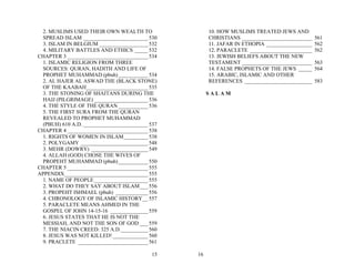 2. MUSLIMS USED THEIR OWN WEALTH TO                 10. HOW MUSLIMS TREATED JEWS AND
  SPREAD ISLAM ________________________ 530           CHRISTIANS __________________________    561
  3. ISLAM IN BELGIUM __________________ 532          11. JAFAR IN ETHOPIA _________________   562
  4. MILITARY BATTLES AND ETHICS _____ 532            12. PARACLETE _______________________    562
CHAPTER 3 ______________________________ 534          13. JEWISH BELIEFS ABOUT THE NEW
  1. ISLAMIC RELIGION FROM THREE                      TESTAMENT __________________________     563
  SOURCES: QURAN, HADITH AND LIFE OF                  14. FALSE PROPHETS OF THE JEWS _____     564
  PROPHET MUHAMMAD (pbuh) ___________ 534             15. ARABIC, ISLAMIC AND OTHER
  2. AL HAJER AL ASWAD THE (BLACK STONE)              REFERENCES _________________________     583
  OF THE KAABAH_______________________ 535
  3. THE STONING OF SHAITANS DURING THE               SALAM
  HAJJ (PILGRIMAGE) ____________________ 536
  4. THE STYLE OF THE QURAN ___________ 536
  5. THE FIRST SURA FROM THE QURAN
  REVEALED TO PROPHET MUHAMMAD
  (PBUH) 610 A.D. ________________________ 537
CHAPTER 4 ______________________________ 538
  1. RIGHTS OF WOMEN IN ISLAM_________ 538
  2. POLYGAMY _________________________ 548
  3. MEHR (DOWRY) _____________________ 549
  4. ALLAH (GOD) CHOSE THE WIVES OF
  PROPEHT MUHAMMAD (pbuh) ___________ 550
CHAPTER 5 ______________________________ 555
APPENDIX_______________________________ 555
  1. NAME OF PEOPLE ____________________ 555
  2. WHAT DO THEY SAY ABOUT ISLAM___ 556
  3. PROPEHT ISHMAEL (pbuh) ____________ 556
  4. CHRONOLOGY OF ISLAMIC HISTORY__ 557
  5. PARACLETE MEANS AHMED IN THE
  GOSPEL OF JOHN 14-15-16 ______________ 559
  6. JESUS STATES THAT HE IS NOT THE
  MESSIAH, AND NOT THE SON OF GOD ___ 559
  7. THE NIACIN CREED: 325 A.D.__________ 560
  8. JESUS WAS NOT KILLED! _____________ 560
  9. PRACLETE __________________________ 561

                                           15    16
 