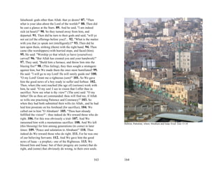 falsehood- gods other than Allah. that ye desire? 87. "Then
what is your idea about the Lord of the worlds?" 88. Then did
he cast a glance at the Stars. 89. And he said, "I am indeed
sick (at heart)!" 90. So they turned away from him, and
departed. 91. Then did he turn to their gods and said, "will ye
not eat (of the offerings before you)?... 92. "What is the matter
with you that ye speak not (intelligently)?" 93. Then did he
turn upon them, striking (them) with the right hand. 94. Then
came (the worshippers) with hurried steps, and faced (him).
95. He said: "Worship ye that which ye have (yourselves)
carved? 96. "But Allah has created you and your handwork!"
97. They said, "Build him a furnace, and throw him into the
blazing fire!" 98. (This failing), they then sought a stratagem
against him, but We made them the ones most humiliated! 99.
He said: "I will go to my Lord! He will surely guide me! 100.
"O my Lord! Grant me a righteous (son)!" 101. So We gave
him the good news of a boy ready to suffer and forbear. 102.
Then, when (the son) reached (the age of) (serious) work with
him, he said: "O my son! I see in vision that I offer thee in
sacrifice: Now see what is thy view!" (The son) said: "O my
father! Do as thou art commanded: thou will find me, if Allah
so wills one practising Patience and Constancy!" 103. So
when they had both submitted their wills (to Allah., and he had
laid him prostrate on his forehead (for sacrifice), 104. We
called out to him "O Abraham! 105. "Thou hast already
fulfilled the vision!" - thus indeed do We reward those who do
right. 106. For this was obviously a trial- 107. And We
ransomed him with a momentous sacrifice: 108. And We left           Hebron, Palestine, where Abraham and Isaac lived. Gen 13:18
(this blessing) for him among generations (to come) in later
times: 109. "Peace and salutation to Abraham!" 110. Thus
indeed do We reward those who do right. 111. For he was one
of our believing Servants. 112. And We gave him the good
news of Isaac - a prophet,- one of the Righteous. 113. We
blessed him and Isaac: but of their progeny are (some) that do
right, and (some) that obviously do wrong, to their own souls.


                                                            163     164
 